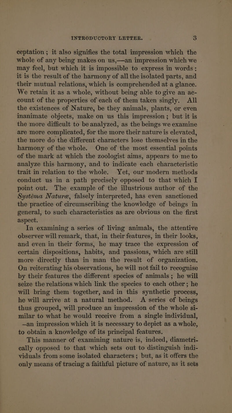 ceptation ; it also signifies the total impression which the whole of any being makes on us,—an impression which we may feel, but which it is impossible to express in words: it is the result of the harmony of all the isolated parts, and ‘their mutual relations, which is comprehended at a glance. We retain it as a whole, without being able to give an ac- count of the properties of each of them taken singly. All the existences of Nature, be they animals, plants, or even inanimate objects, make on us this impression; but it is the more difficult to be analyzed, as the beings we examine are more complicated, for the more their nature is elevated, the more do the different characters lose themselves in the harmony of the whole. One of the most essential points of the mark at which the zoologist aims, appears to me to analyze this harmony, and to indicate each characteristic trait in relation to the whole. Yet, our modern methods conduct us in a path precisely opposed to that which I point out. The example of the illustrious author of the Systema Nature, falsely interpreted, has even sanctioned the practice of circumscribing the knowledge of beings in general, to such characteristics as are obvious on the first aspect. In examining a series of living animals, the attentive observer will remark, that, in their features, in their looks, and even in their forms, he may trace the expression of certain dispositions, habits, and passions, which are still more directly than in man the result of organization. On reiterating his observations, he will not fail to recognise by their features the different species of animals ; he will seize the relations which link the species to each other; he will bring them together, and in this synthetic process, he will arrive at a natural method. A series of beings thus grouped, will produce an impression of the whole si- milar to what he would receive from a single individual, —an impression which it is necessary to depict as a whole, to obtain a knowledge of its principal features. This manner of examining nature is, indeed, diametri- cally opposed to that which sets out to distinguish indi- viduals from some isolated characters; but, as it offers the only means of tracing a faithful picture of nature, as it sets