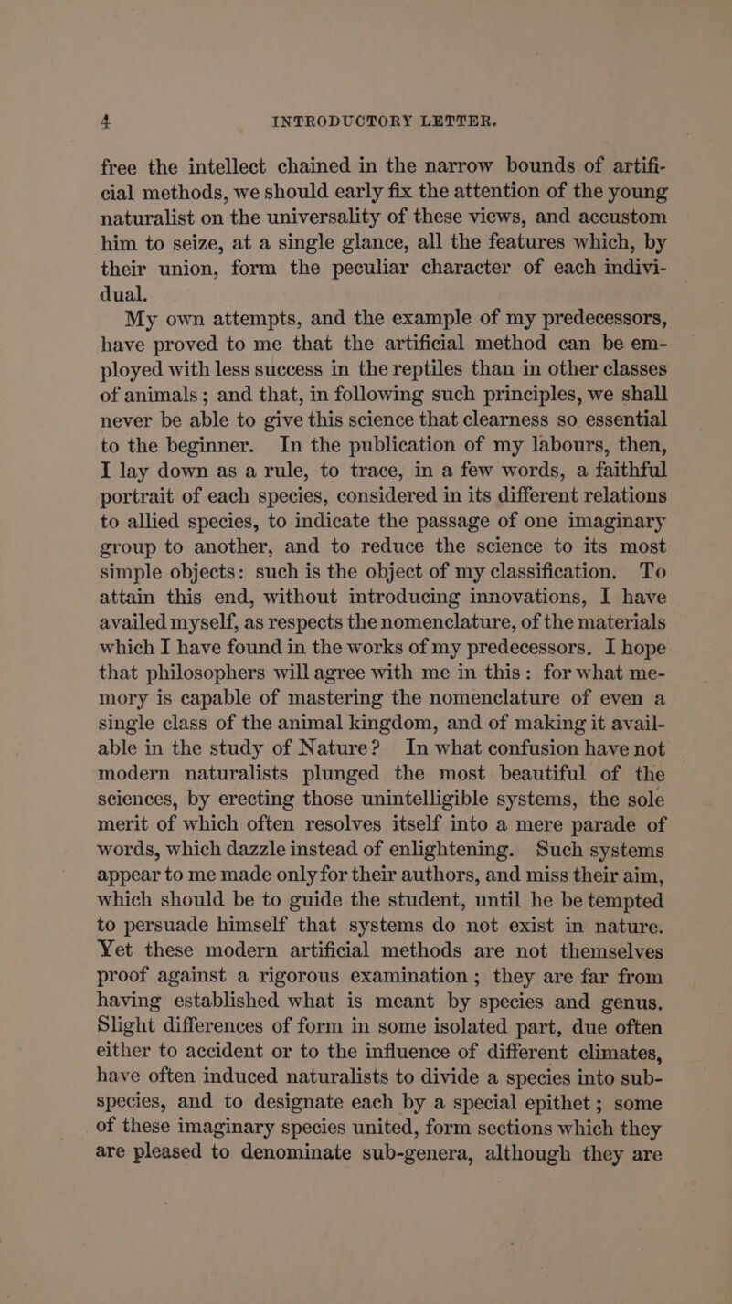 free the intellect chained in the narrow bounds of artifi- cial methods, we should early fix the attention of the young naturalist on the universality of these views, and accustom him to seize, at a single glance, all the features which, by their union, form the peculiar character of each indivi- dual. My own attempts, and the example of my predecessors, have proved to me that the artificial method can be em- ployed with less success in the reptiles than in other classes of animals ; and that, in following such principles, we shall never be able to give this science that clearness so essential to the beginner. In the publication of my labours, then, I lay down as a rule, to trace, in a few words, a faithful portrait of each species, considered in its different relations to allied species, to indicate the passage of one imaginary group to another, and to reduce the science to its most simple objects: such is the object of my classification. To attain this end, without introducing innovations, I have availed myself, as respects the nomenclature, of the materials which I have found in the works of my predecessors. I hope that philosophers will agree with me in this: for what me- mory is capable of mastering the nomenclature of even a single class of the animal kingdom, and of making it avail- able in the study of Nature? In what confusion have not modern naturalists plunged the most beautiful of the sciences, by erecting those unintelligible systems, the sole merit of which often resolves itself into a mere parade of words, which dazzle instead of enlightening. Such systems appear to me made only for their authors, and miss their aim, which should be to guide the student, until he be tempted to persuade himself that systems do not exist in nature. Yet these modern artificial methods are not themselves proof against a rigorous examination ; they are far from having established what is meant by species and genus, Slight differences of form in some isolated part, due often either to accident or to the influence of different climates, have often induced naturalists to divide a species into sub- species, and to designate each by a special epithet ; some of these imaginary species united, form sections which they are pleased to denominate sub-genera, although they are