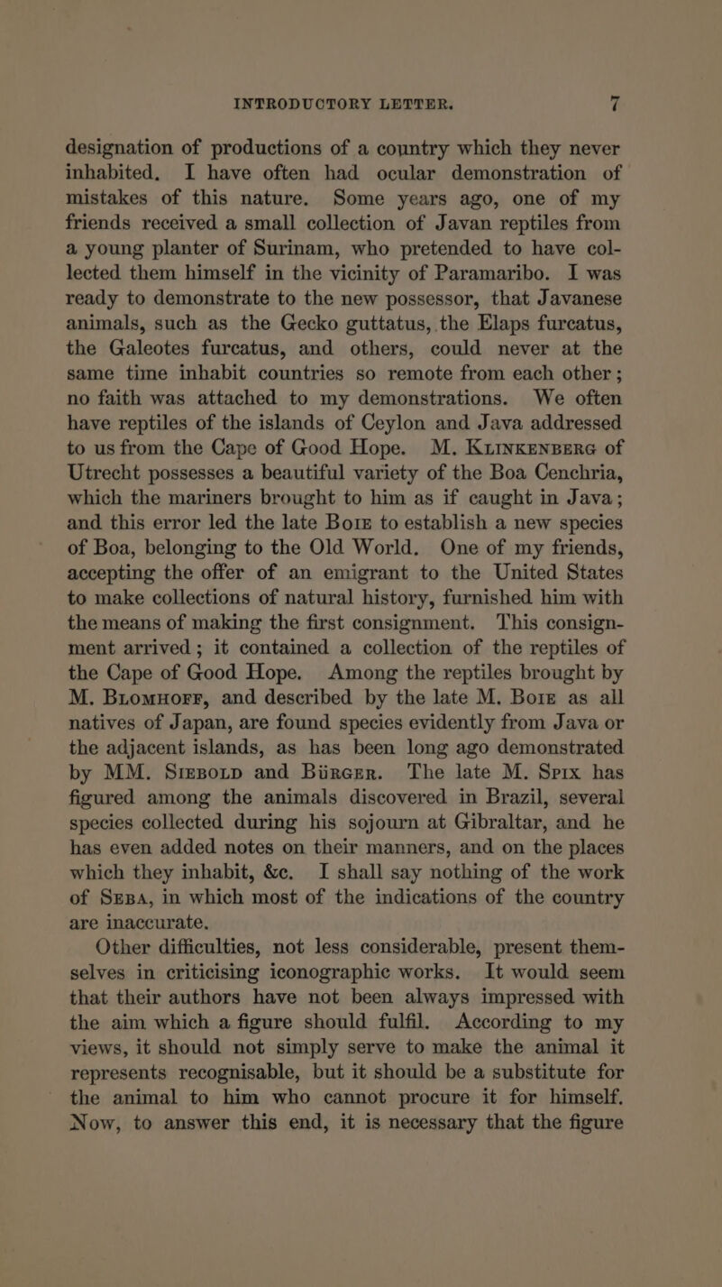 designation of productions of a country which they never inhabited, I have often had ocular demonstration of mistakes of this nature. Some years ago, one of my friends received a small collection of Javan reptiles from a young planter of Surinam, who pretended to have col- lected them himself in the vicinity of Paramaribo. I was ready to demonstrate to the new possessor, that Javanese animals, such as the Gecko guttatus, the Elaps furcatus, the Galeotes furcatus, and others, could never at the same time inhabit countries so remote from each other ; no faith was attached to my demonstrations. We often have reptiles of the islands of Ceylon and Java addressed to us from the Cape of Good Hope. M. KzINKENBERG of Utrecht possesses a beautiful variety of the Boa Cenchria, which the mariners brought to him as if caught in Java; and this error led the late Bors to establish a new species of Boa, belonging to the Old World. One of my friends, accepting the offer of an emigrant to the United States to make collections of natural history, furnished him with the means of making the first consignment. This consign- ment arrived ; it contained a collection of the reptiles of the Cape of Good Hope. Among the reptiles brought by M. Biomuorr, and described by the late M. Bore as all natives of Japan, are found species evidently from Java or the adjacent islands, as has been long ago demonstrated by MM. SreBozp and Bircer. The late M. Sprx has figured among the animals discovered in Brazil, several species collected during his sojourn at Gibraltar, and he has even added notes on their manners, and on the places which they inhabit, &amp;c. I shall say nothing of the work of Srsa, in which most of the indications of the country are inaccurate. Other difficulties, not less considerable, present them- selves in criticising iconographic works. It would seem that their authors have not been always impressed with the aim which a figure should fulfil. According to my views, it should not simply serve to make the animal it represents recognisable, but it should be a substitute for the animal to him who cannot procure it for himself. Now, to answer this end, it is necessary that the figure