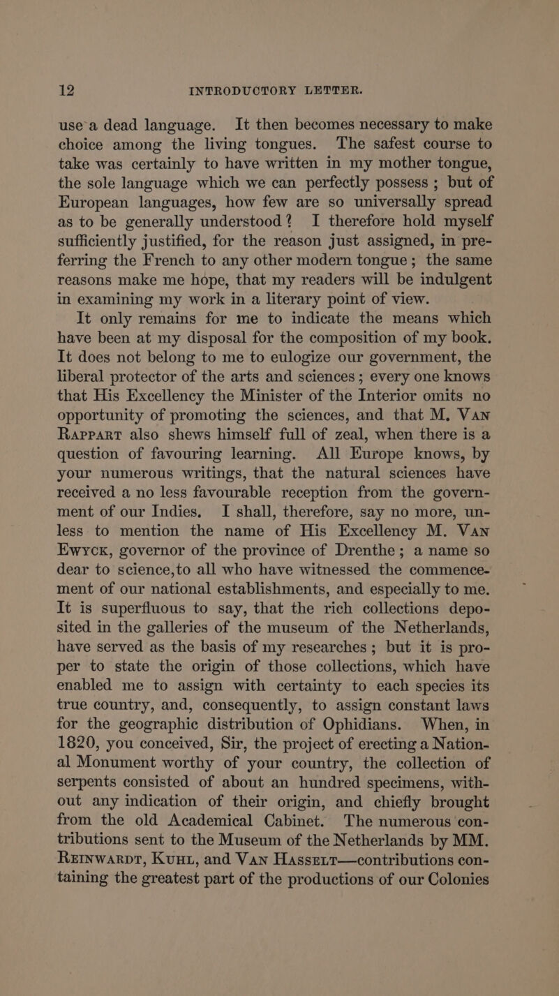 use a dead language. It then becomes necessary to make choice among the living tongues. The safest course to take was certainly to have written in my mother tongue, the sole language which we can perfectly possess ; but of European languages, how few are so universally spread as to be generally understood? I therefore hold myself sufficiently justified, for the reason just assigned, in pre- ferring the French to any other modern tongue; the same reasons make me hope, that my readers will be indulgent in examining my work in a literary point of view. It only remains for me to indicate the means which have been at my disposal for the composition of my book. It does not belong to me to eulogize our government, the liberal protector of the arts and sciences ; every one knows that His Excellency the Minister of the Interior omits no opportunity of promoting the sciences, and that M. Van Rappart also shews himself full of zeal, when there is a question of favouring learning. All Europe knows, by your numerous writings, that the natural sciences have received a no less favourable reception from the govern- ment of our Indies, I shall, therefore, say no more, un- less to mention the name of His Excellency M. Van Ewyck, governor of the province of Drenthe; a name so dear to science,to all who have witnessed the commence- ment of our national establishments, and especially to me. It is superfluous to say, that the rich collections depo- sited in the galleries of the museum of the Netherlands, have served as the basis of my researches ; but it is pro- per to state the origin of those collections, which have enabled me to assign with certainty to each species its true country, and, consequently, to assign constant laws for the geographic distribution of Ophidians. When, in 1820, you conceived, Sir, the project of erecting a Nation- al Monument worthy of your country, the collection of serpents consisted of about an hundred specimens, with- out any indication of their origin, and chiefly brought from the old Academical Cabinet. The numerous con- tributions sent to the Museum of the Netherlands by MM. Reinwarpt, Kun, and Van Hasseit—contributions con- taining the greatest part of the productions of our Colonies