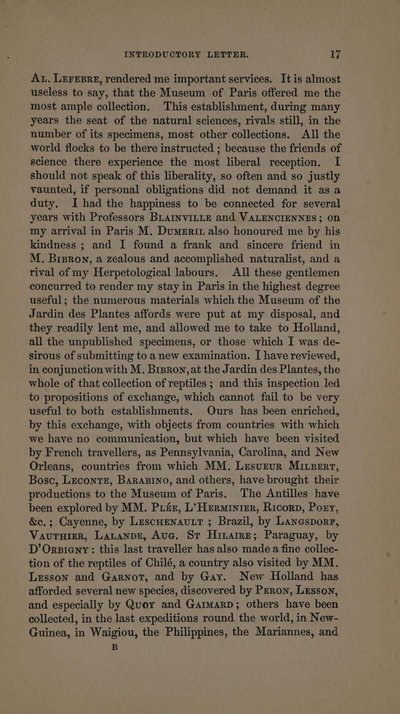 Az. LEFEBRE, rendered me important services. It is almost useless to say, that the Museum of Paris offered me the most ample collection. This establishment, during many years the seat of the natural sciences, rivals still, in the number of its specimens, most other collections. All the world flocks to be there instructed ; because the friends of science there experience the most liberal reception. I should not speak of this liberality, so often and so justly vaunted, if personal obligations did not demand it asa duty. I had the happiness to be connected for several years with Professors BLAINVILLE and VALENCIENNES; on my arrival in Paris M. Dumeriz also honoured me by his kindness ; and I found a frank and sincere friend in M. Bisron, a zealous and accomplished naturalist, and a rival of my Herpetological labours. All these gentlemen concurred to render my stay in Paris in the highest degree useful; the numerous materials which the Museum of the Jardin des Plantes affords were put at my disposal, and they readily lent me, and allowed me to take to Holland, all the unpublished specimens, or those which I was de- sirous of submitting to a new examination. I have reviewed, in conjunction with M. Brsron, at the Jardin des Plantes, the whole of that collection of reptiles ; and this inspection led to propositions of exchange, which cannot fail to be very useful to both establishments. Ours has been enriched, by this exchange, with objects from countries with which we have no communication, but which have been visited by French travellers, as Pennsylvania, Carolina, and New Orleans, countries from which MM. Lesveur Miceerr, Bosc, Leconte, Barasino, and others, have brought their productions to the Museum of Paris. The Antilles have been explored by MM. PLéE, L'HERMINIER, Ricorp, Posy, &amp;c.; Cayenne, by LEscHENAULT ; Brazil, by Lanesporr, VAUTHIER, LALANDE, Aue. Sr HiLAIRE; Paraguay, by D’Orsieny: this last traveller has also made a fine collec- tion of the reptiles of Chilé, a country also visited by MM. Lesson and Garnot, and by Gay. New Holland has afforded several new species, discovered by Peron, Lesson, and especially by Quoy and GarmarD; others have been collected, in the last expeditions round the world, in New- Guinea, in Waigiou, the Philippines, the Mariannes, and B