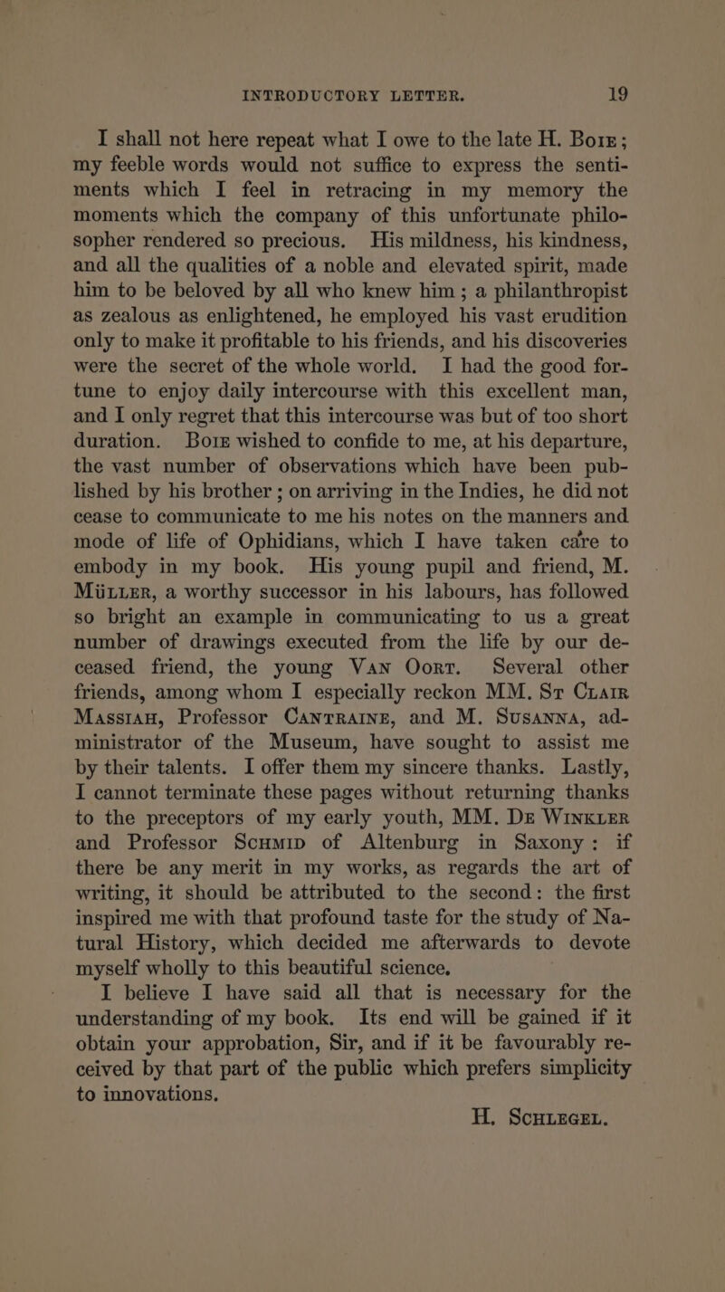 I shall not here repeat what I owe to the late H. Bors; my feeble words would not suffice to express the senti- ments which I feel in retracing in my memory the moments which the company of this unfortunate philo- sopher rendered so precious. His mildness, his kindness, and all the qualities of a noble and elevated spirit, made him to be beloved by all who knew him ; a philanthropist as zealous as enlightened, he employed his vast erudition only to make it profitable to his friends, and his discoveries were the secret of the whole world. I had the good for- tune to enjoy daily intercourse with this excellent man, and I only regret that this intercourse was but of too short duration. Boiz wished to confide to me, at his departure, the vast number of observations which have been pub- lished by his brother ; on arriving in the Indies, he did not cease to communicate to me his notes on the manners and mode of life of Ophidians, which I have taken care to embody in my book. His young pupil and friend, M. MüzLer, a worthy successor in his labours, has followed so bright an example in communicating to us a great number of drawings executed from the life by our de- ceased friend, the young Van Oort. Several other friends, among whom I especially reckon MM. Sr Crarr Massran, Professor CANTRAINE, and M. Susanna, ad- ministrator of the Museum, have sought to assist me by their talents. I offer them my sincere thanks. Lastly, I cannot terminate these pages without returning thanks to the preceptors of my early youth, MM. DE WiInKLER and Professor Scumip of Altenburg in Saxony: if there be any merit in my works, as regards the art of writing, it should be attributed to the second: the first inspired me with that profound taste for the study of Na- tural History, which decided me afterwards to devote myself wholly to this beautiful science. I believe I have said all that is necessary for the understanding of my book. Its end will be gained if it obtain your approbation, Sir, and if it be favourably re- ceived by that part of the public which prefers simplicity to innovations. H. SCHLEGEL.