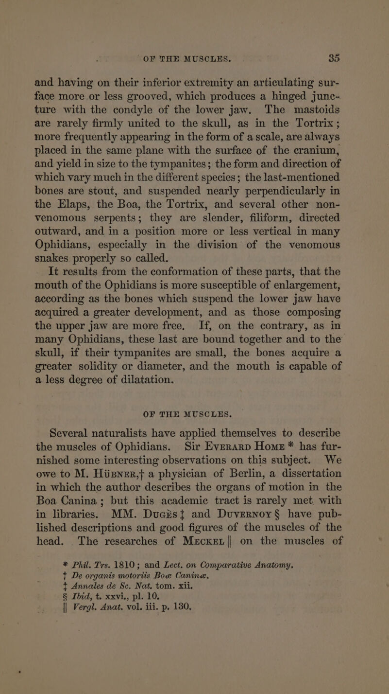 and having on their inferior extremity an articulating sur- face more or less grooved, which produces a hinged junc- ture with the condyle of the lower jaw. The mastoids are rarely firmly united to the skull, as in the Tortrix; more frequently appearing in the form of a scale, are always placed in the same plane with the surface of the cranium, and yield in size to the tympanites ; the form and direction of which vary much in the different species; the last-mentioned bones are stout, and suspended nearly perpendicularly in the Elaps, the Boa, the Tortrix, and several other non- venomous serpents; they are slender, filiform, directed outward, and in a position more or less vertical in many Ophidians, especially in the division of the venomous snakes properly so called. It results from the conformation of these parts, that the mouth of the Ophidians is more susceptible of enlargement, according as the bones which suspend the lower jaw have acquired a greater development, and as those composing the upper jaw are more free, If, on the contrary, as in many Ophidians, these last are bound together and to the skull, if their tympanites are small, the bones acquire a greater solidity or diameter, and the mouth is capable of a less degree of dilatation. OF THE MUSCLES. Several naturalists have applied themselves to describe the muscles of Ophidians. Sir Everarp Home * has fur- nished some interesting observations on this subject. We owe to M. Hügner,f a physician of Berlin, a dissertation in which the author describes the organs of motion in the Boa Canina; but this academic tract is rarely met with in libraries. MM. Ducësi and Duvernoy§ have pub- lished descriptions and good figures of the muscles of the head. The researches of Meckez| on the muscles of * Phil. Trs. 1810; and Lect. on Comparative Anatomy. + De organis motortis Boe Canine. + Annales de Sc. Nat. tom. xii. § Ibid, t. xxvi., pl. 10. || Vergl. Anat, vol. iii. p. 130,