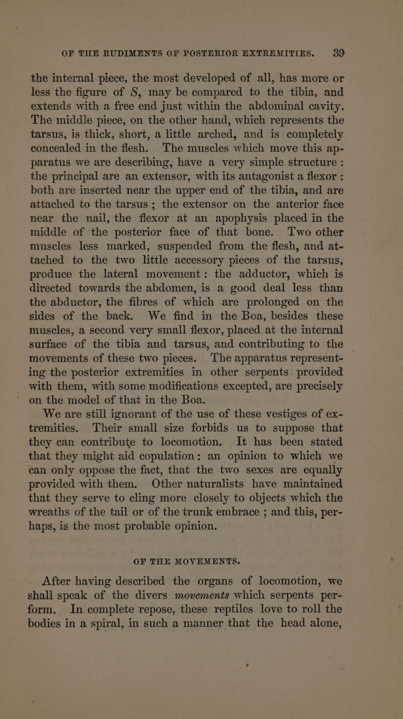 the internal piece, the most developed of all, has more or less the figure of S, may be compared to the tibia, and extends with a free end just within the abdominal cavity. The middle piece, on the other hand, which represents the tarsus, is thick, short, a little arched, and is completely concealed in the flesh. The muscles which move this ap- paratus we are describing, have a very simple structure : the principal are an extensor, with its antagonist a flexor : both are inserted near the upper end of the tibia, and are attached to the tarsus ; the extensor on the anterior face near the nail, the flexor at an apophysis placed in the middle of the posterior face of that bone. Two other muscles less marked, suspended from the flesh, and at- tached to the two little accessory pieces of the tarsus, produce the lateral movement: the adductor, which is directed towards the abdomen, is a good deal less than the abductor, the fibres of which are prolonged on the sides of the back. We find in the Boa, besides these muscles, a second very small flexor, placed at the internal surface of the tibia and tarsus, and contributing to the movements of these two pieces. The apparatus represent- ing the posterior extremities in other serpents: provided _ with them, with some modifications excepted, are precisely on the model of that in the Boa. We are still ignorant of the use of these vestiges of ex- tremities. Their small size forbids us to suppose that they can contribute to locomotion. It has been stated that they might aid copulation: an opinion to which we can only oppose the fact, that the two sexes are equally provided with them. Other naturalists have maintained that they serve to cling more closely to objects which the wreaths of the tail or of the trunk embrace ; and this, per- haps, is the most probable opinion. OF THE MOVEMENTS. After having described the organs of locomotion, we shall speak of the divers movements which serpents per- form. In complete repose, these reptiles love to roll the bodies in a spiral, in such a manner that the head alone,