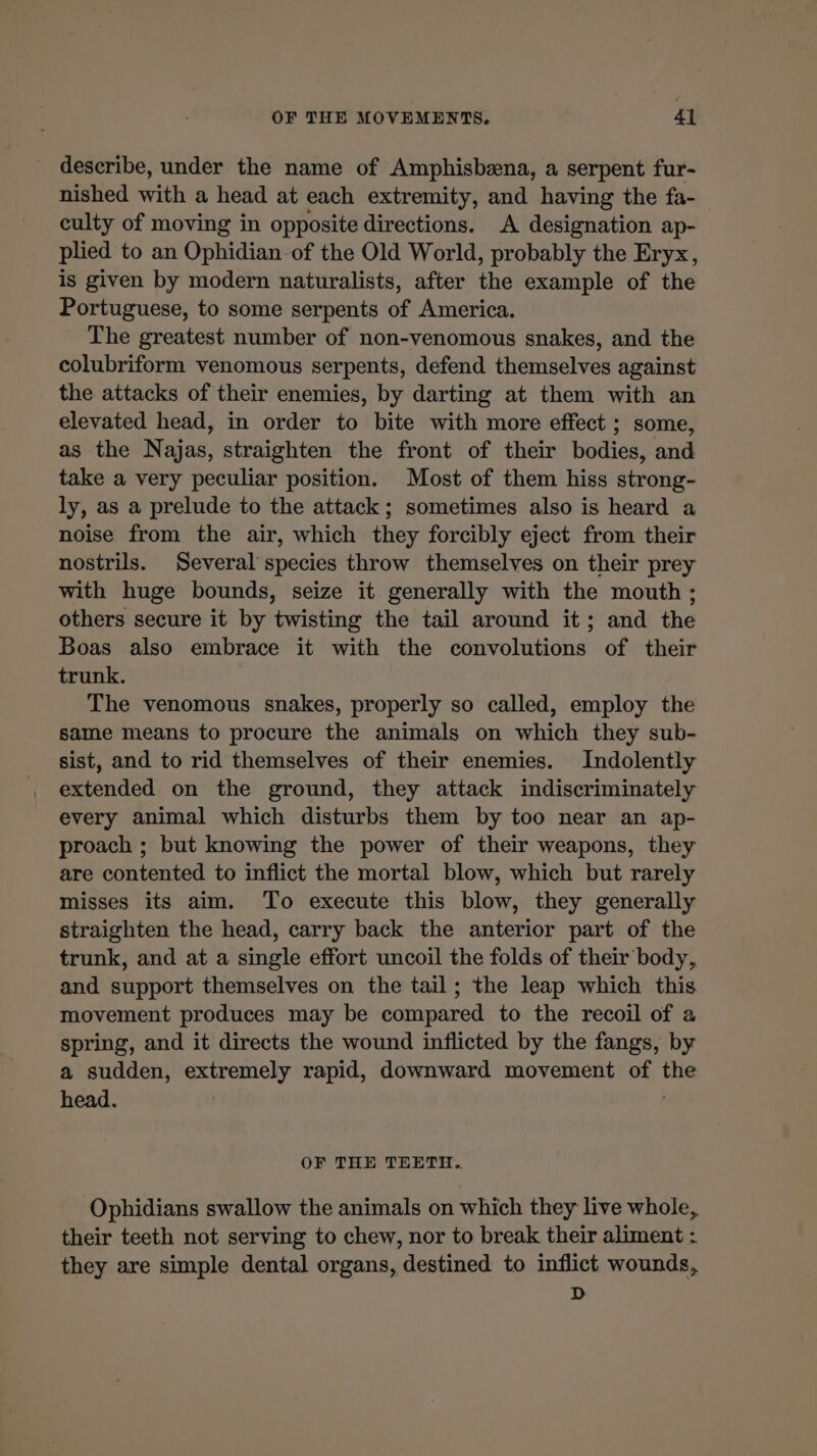 OF THE MOVEMENTS, Al describe, under the name of Amphisbæna, a serpent fur- nished with a head at each extremity, and having the fa- culty of moving in opposite directions. A designation ap- plied to an Ophidian of the Old World, probably the Eryx, is given by modern naturalists, after the example of the Portuguese, to some serpents of America. The greatest number of non-venomous snakes, and the colubriform venomous serpents, defend themselves against the attacks of their enemies, by darting at them with an elevated head, in order to bite with more effect ; some, as the Najas, straighten the front of their bodies, and take a very peculiar position. Most of them hiss strong- ly, as a prelude to the attack; sometimes also is heard a noise from the air, which they forcibly eject from their nostrils. Several species throw themselves on their prey with huge bounds, seize it generally with the mouth; others secure it by twisting the tail around it; and the Boas also embrace it with the convolutions of their trunk. The venomous snakes, properly so called, employ the same means to procure the animals on which they sub- sist, and to rid themselves of their enemies. Indolently extended on the ground, they attack indiscriminately every animal which disturbs them by too near an ap- proach ; but knowing the power of their weapons, they are contented to inflict the mortal blow, which but rarely misses its aim. To execute this blow, they generally straighten the head, carry back the anterior part of the trunk, and at a single effort uncoil the folds of their body, and support themselves on the tail; the leap which this. movement produces may be compared to the recoil of a spring, and it directs the wound inflicted by the fangs, by a sudden, extremely rapid, downward movement of the head. | OF THE TEETH.. Ophidians swallow the animals on which they live whole, their teeth not serving to chew, nor to break their aliment : they are simple dental organs, destined to inflict wounds, D