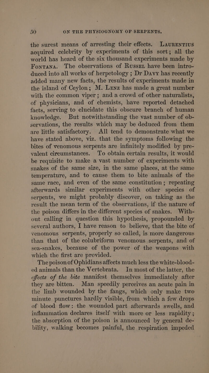 the surest means of arresting their effects. LLAURENTIUS acquired celebrity by experiments of this sort; all the world has heard of the six thousand experiments made by Fontana. The observations of Russet have been intro- duced into all works of herpetology ; Dr Davy has recently added many new facts, the results of experiments made in the island of Ceylon; M. Lenz has made a great number with the common viper; and a crowd of other naturalists, of physicians, and of chemists, have reported detached facts, serving to elucidate this obscure branch of human knowledge. But notwithstanding the vast number of ob- servations, the results which may be deduced from them are little satisfactory. All tend to demonstrate what we have stated above, viz. that the symptoms following the bites of venomous serpents are infinitely modified by pre- valent circumstances. To obtain certain results, it would be requisite to make a vast number of experiments with snakes of the same size, in the same places, at the same temperature, and to cause them to bite animals of the same race, and even of the same constitution ; repeating afterwards similar experiments with other species of serpents, we might probably discover, on taking as the result the mean term of the observations, if the nature of the poison differs in the different species of snakes. With- out. calling in question this hypothesis, propounded by several authors, I have reason to believe, that the bite of venomous serpents, properly so called, is more dangerous than that of the colubriform venomous serpents, and of sea-snakes, because of the power of the weapons with which the first are provided. The poison of Ophidians affects much less the white-blood- ed animals than the Vertebrata. In most of the latter, the effects of the bite manifest themselves immediately after they are bitten. Man speedily perceives an acute pain in the limb wounded by the fangs, which only make two minute punctures hardly visible, from which a few drops of blood flow: the wounded part afterwards swells, and inflammation declares itself with more or less rapidity ; the absorption of the poison is announced by general de- bility, walking becomes painful, the respiration impeded