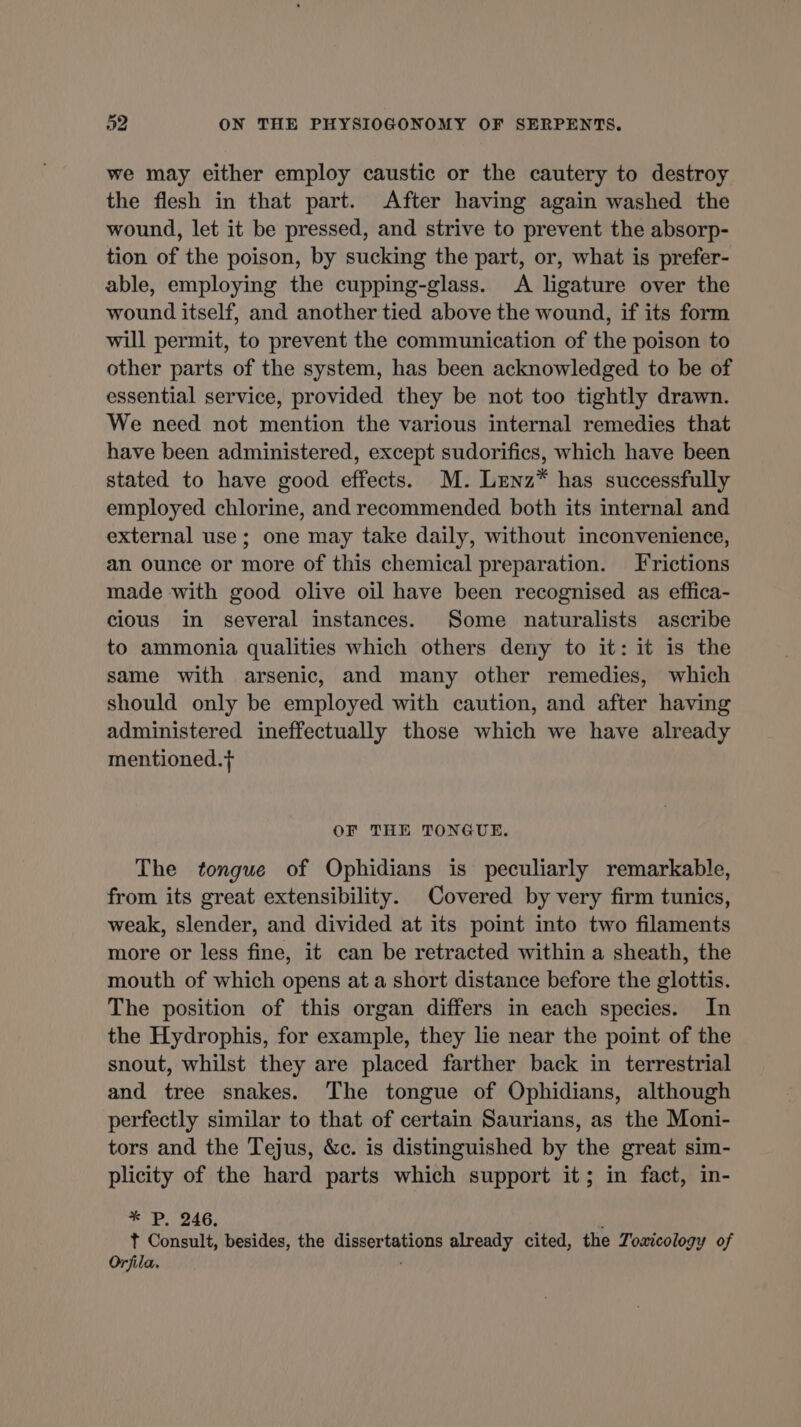 we may either employ caustic or the cautery to destroy the flesh in that part. After having again washed the wound, let it be pressed, and strive to prevent the absorp- tion of the poison, by sucking the part, or, what is prefer- able, employing the cupping-glass. A ligature over the wound itself, and another tied above the wound, if its form will permit, to prevent the communication of the poison to other parts of the system, has been acknowledged to be of essential service, provided they be not too tightly drawn. We need not mention the various internal remedies that have been administered, except sudorifics, which have been stated to have good effects. M. LENz* has successfully employed chlorine, and recommended both its internal and external use; one may take daily, without inconvenience, an ounce or more of this chemical preparation. Frictions made with good olive oil have been recognised as effica- cious in several instances. Some naturalists ascribe to ammonia qualities which others deny to it: it is the same with arsenic, and many other remedies, which should only be employed with caution, and after having administered ineffectually those which we have already mentioned.f OF THE TONGUE. The tongue of Ophidians is peculiarly remarkable, from its great extensibility. Covered by very firm tunics, weak, slender, and divided at its point into two filaments more or less fine, it can be retracted within a sheath, the mouth of which opens at a short distance before the glottis. The position of this organ differs in each species. In the Hydrophis, for example, they lie near the point of the snout, whilst they are placed farther back in terrestrial and tree snakes. The tongue of Ophidians, although perfectly similar to that of certain Saurians, as the Moni- tors and the Tejus, &amp;c. is distinguished by the great sim- plicity of the hard parts which support it; in fact, in- * P. 246, ' t Consult, besides, the dissertations already cited, the Toxicology of Orfila.