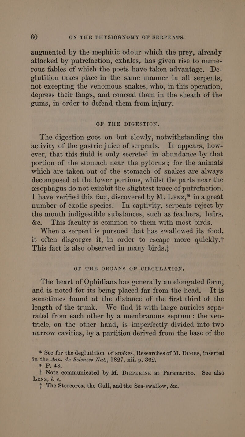 augmented by the mephitic odour which the prey, already attacked by putrefaction, exhales, has given rise to nume- rous fables of which the poets have taken advantage. De- glutition takes place in the same manner in all serpents, not excepting the venomous snakes, who, in this operation, depress their fangs, and conceal them in the sheath of the gums, in order to defend them from injury. OF THE DIGESTION. The digestion goes on but slowly, notwithstanding the activity of the gastric juice of serpents. It appears, how- ever, that this fluid is only secreted in abundance by that portion of the stomach near the pylorus ; for the animals which are taken out of the stomach of snakes are always decomposed at the lower portions, whilst the parts near the cesophagus do not exhibit the slightest trace of putrefaction. T have verified this fact, discovered by M. LENz,* in a great number of exotic species. In captivity, serpents reject by the mouth indigestible substances, such as feathers, hairs, &amp;c. This faculty is common to them with most birds. When a serpent is pursued that has swallowed its food, it often disgorges it, in order to escape more quickly.t This fact is also observed in many birds.{ OF THE ORGANS OF CIRCULATION. The heart of Ophidians has generally an elongated form, and is noted for its being placed far from the head, It is sometimes found at the distance of the first third of the length of the trunk. We find it with large auricles sepa- rated from each other by a membranous septum: the ven- tricle, on the other hand, is imperfectly divided into two narrow cavities, by a partition derived from the base of the * See for the deglutition of snakes, Researches of M. Duces, inserted in the Ann. de Sciences Nat., 1827, xii. p. 362. * Pp. 48. t Note communicated by M. Dizrperinx at Paramaribo. See also LENz, L ¢, ¢ The Stercorea, the Gull, and the Sea-swallow, &amp;c.