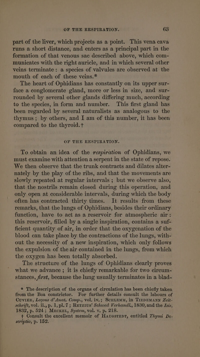 part of the liver, which projects as a point. This vena cava runs a short distance, and enters as a principal part in the formation of that venous sac described above, which com- municates with the right auricle, and in which several other veins terminate: a species of valvules are observed at the mouth of each of these veins.* The heart of Ophidians has constantly on its upper sur- face a conglomerate gland, more or less in size, and sur- rounded by several other glands differing much, according to the species, in form and number. This first gland has been regarded by several naturalists as analogous to the thymus; by others, and I am of this number, it has been compared to the thyroid.t OF THE RESPIRATION. To obtain an idea of the respiration of Ophidians, we must examine with attention a serpent in the state of repose. We then observe that the trunk contracts and dilates alter- nately by the play of the ribs, and that the movements are slowly repeated at regular intervals ; but we observe also, that the nostrils remain closed during this operation, and only open at considerable intervals, during which the body often has contracted thirty times. It results from these remarks, that the lungs of Ophidians, besides their ordinary function, have to act as a reservoir for atmospheric air : this reservoir, filled by a single inspiration, contains a suf- ficient quantity of air, in order that the oxygenation of the blood can take place by the contractions of the lungs, with- out the necessity of a new inspiration, which only follows the expulsion of the air contained in the lungs, from which the oxygen has been totally absorbed. The structure of the lungs of Ophidians clearly proves what we advance ; it is chiefly remarkable for two circum- stances, first, because the lung usually terminates in a blad- * The description of the organs of circulation has been chiefly taken from the Boa constrictor. For further details consult the labours of CuviER, Leçons d’ Anat. Comp., vol. iv.; ScHLEMM, in TIEDEMANN Zeit- schrift, vol. ii., p. 1, pl. 7; Rerzius’ Schwed Verhandl., 1830, and the Isis, 1832, p. 524; MEecket, System, vol. v. p. 218. + Consult the excellent memoir of Havestept, entitled Thymi De- scriptio, p. 152.