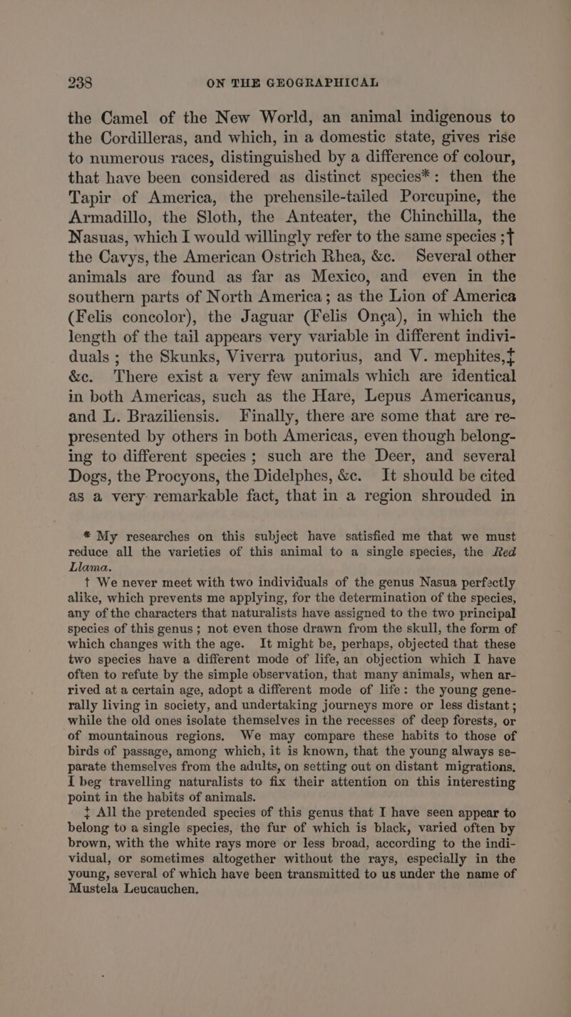 the Camel of the New World, an animal indigenous to the Cordilleras, and which, in a domestic state, gives rise to numerous races, distinguished by a difference of colour, that have been considered as distinct species*: then the Tapir of America, the prehensile-tailed Porcupine, the Armadillo, the Sloth, the Anteater, the Chinchilla, the Nasuas, which I would willingly refer to the same species ;f the Cavys, the American Ostrich Rhea, &c. Several other animals are found as far as Mexico, and even in the southern parts of North America; as the Lion of America (Felis concolor), the Jaguar (Felis Onça), in which the length of the tail appears very variable in different indivi- duals ; the Skunks, Viverra putorius, and V. mephites,t &c. There exist a very few animals which are identical in both Americas, such as the Hare, Lepus Americanus, and L. Braziliensis. Finally, there are some that are re- presented by others in both Americas, even though belong- ing to different species ; such are the Deer, and several Dogs, the Procyons, the Didelphes, &c. It should be cited as a very remarkable fact, that in a region shrouded in * My researches on this subject have satisfied me that we must reduce all the varieties of this animal to a single species, the Red Llama. t We never meet with two individuals of the genus Nasua perfectly alike, which prevents me applying, for the determination of the species, any of the characters that naturalists have assigned to the two principal species of this genus; not even those drawn from the skull, the form of which changes with the age. It might be, perhaps, objected that these two species have a different mode of life, an objection which I have often to refute by the simple observation, that many animals, when ar- rived at a certain age, adopt a different mode of life: the young gene- rally living in society, and undertaking journeys more or less distant ; while the old ones isolate themselves in the recesses of deep forests, or of mountainous regions. We may compare these habits to those of birds of passage, among which, it is known, that the young always se- parate themselves from the adults, on setting out on distant migrations. I beg travelling naturalists to fix their attention on this interesting point in the habits of animals. + All the pretended species of this genus that I have seen appear to belong to a single species, the fur of which is black, varied often by brown, with the white rays more or less broad, according to the indi- vidual, or sometimes altogether without the rays, especially in the young, several of which have been transmitted to us under the name of Mustela Leucauchen,