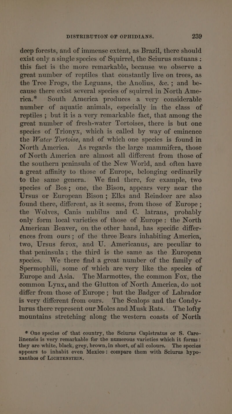 deep forests, and of immense extent, as Brazil, there should exist only a single species of Squirrel, the Sciurus æstuans : this fact is the more remarkable, because we observe a great number of reptiles that constantly live on trees, as the Tree Frogs, the Leguans, the Anolius, &c.; and be- cause there exist several species of squirrel in North Ame- rica.* South America produces a very considerable number of aquatic animals, especially in the class of reptiles ; but it is a very remarkable fact, that among the great number of fresh-water Tortoises, there is but one species of Trionyx, which is called by way of eminence the Water Tortoise, and of which one species is found in North America. As regards the large mammifera, those of North America are almost all different from those of the southern peninsula of the New World, and often have a great affinity to those of Europe, belonging ordinarily to the same genera. We find there, for example, two species of Bos; one, the Bison, appears very near the Ursus or European Bison; Elks and Reindeer are also found there, different, as it seems, from those of Europe ; the Wolves, Canis nubilus and C. latrans, probably only form local varieties of those of Europe : the North American Beaver, on the other hand, has specific differ- ences from ours; of the three Bears inhabiting America, two, Ursus ferox, and U. Americanus, are peculiar to that peninsula; the third is the same as the European species. We there find a great number of the family of Spermophili, some of which are very like the species of Europe and Asia. The Marmottes, the common Fox, the common Lynx, and the Glutton of North America, do not differ from those of Europe; but the Badger of Labrador is very different from ours. The Scalops and the Condy- lurus there represent our Moles and Musk Rats. The lofty mountains stretching along the western coasts of North * One species of that country, the Sciurus Capistratus or S. Caro- linensis is very remarkable for the numerous varieties which it forms : they are white, black, grey, brown, in short, of all colours. The species appears to inhabit even Mexico: compare them with Sciurus hypo- xanthos of LICHTENSTEIN.