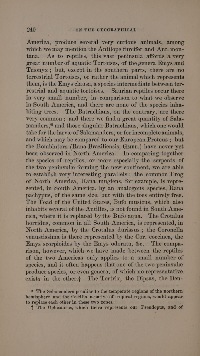 America, produce several very curious animals, among which we may mention the Antilope furcifer and Ant. mon- tana. As to reptiles, this vast peninsula affords a very great number of aquatic Tortoises, of the genera Emys and Trionyx ; but, except in the southern parts, there are no terrestrial Tortoises, or rather the animal which represents them, is the Emys clausa, a species intermediate between ter- restrial and aquatic tortoises. Saurian reptiles occur there in very small number, in comparison to what we observe in South America, and there are none of the species inha- biting trees. The Batrachians, on the contrary, are there very common; and there we finda great quantity of Sala- manders,* and those singular Batrachians, which one would take for the larve of Salamanders, or for incomplete animals, and which may be compared to our European Proteus ; but the Bombintors (Rana Braziliensis, GMEL.) have never yet been observed in North America. In comparing together the species of reptiles, or more especially the serpents of the two peninsulæ forming the new continent, we are able to establish very interesting parallels ; the common Frog of North America, Rana mugiens, for example, is repre- sented, in South America, by an analogous species, Rana pachypus, of the same size, but with the toes entirely free. The Toad of the United States, Bufo musicus, which also inhabits several of the Antilles, is not found in South Ame- rica, where it is replaced by the Bufo aqua. The Crotalus horridus, common in all South America, is represented, in North America, by the Crotalus durissus ; the Coronella venustissima is there represented by the Cor. coccinea, the Emys scorpioides by the Emys odorata, &c. The compa- rison, however, which we have made between the reptiles of the two Americas only applies to a small number of species, and it often happens that one of the two peninsulæ produce species, or even genera, of which no representative exists in the other.f The Tortrix, the Dipsas, the Den- * The Salamanders peculiar to the temperate regions of the northern hemisphere, and the Cecilia, a native of tropical regions, would appear to replace each other in these two zones. t The Ophisaurus, which there represents our Pseudopus, and of