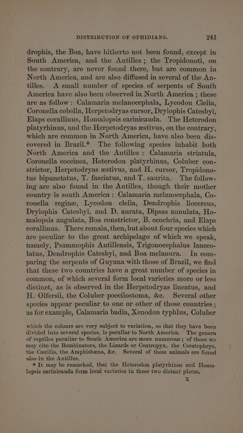 drophis, the Boa, have hitherto not been found, except in South America, and the Antilles ; the Tropidonoti, on the contrary, are never found there, but are common in North America, and are also diffused in several of the An- tilles. A small number of species of serpents of South America have also been observed in North America ; these are as follow : Calamaria melanocephala, Lycodon Clelia, Coronella cobella, Herpetodryas cursor, Dryiophis Catesbyi, Elaps corallinus, Homalopsis carinicauda. The Heterodon platyrhinus, and the Herpetodryas estivus, on the contrary, which are common in North America, have also been dis- covered in Brazil.* The following species inhabit both North America and the Antilles : Calamaria striatula, Coronella coccinea, Heterodon platyrhinus, Coluber con- strictor, Herpetodryas æstivus, and H. cursor, Tropidono- tus bipunctatus, T. fasciatus, and T. saurita. The follow- ing are also found in the Antilles, though their mother country is south America: Calamaria melanocephala, Co- ronella reginæ, Lycodon clelia, Dendrophis liocercus, Dryiophis Catesbyi, and D. aurata, Dipsas annulata, Ho- malopsis angulata, Boa constrictor, B. cenchria, and Elaps corallinus. There remain, then, but about four species which are peculiar to the great archipelago of which we speak, namely, Psammophis Antillensis, Trigonocephalus lanceo- latus, Dendrophis Catesbyi, and Boa melanura. In com- paring the serpents of Guyana with those of Brazil, we find that these two countries have a great number of species in common, of which several form local varieties more or less distinct, as is observed in the Herpetodryas lineatus, and H. Olfersii, the Coluber poecilostoma, &c. Several other species appear peculiar to one or other of those countries ; as for example, Calamaria badia, Xenodon typhlus, Coluber which the colours are very subject to variation, so that they have been divided into several species, is peculiar to North America. The genera of reptiles peculiar to South America are more numerous; of those we may cite the Bombinators, the Lizards or Centropyx, the Ceratophrys, the Cecilia, the Amphisbæna, &c. Several of these animals are found also in the Antilles. * It may be remarked, that the Heterodon platyrhinus and Homa- lopsis carinicauda form local varieties in these two distant places, x