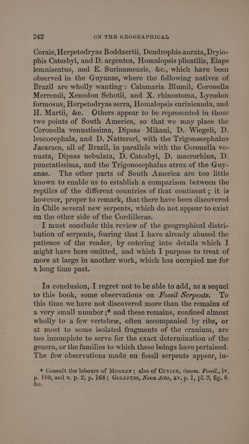 Corais, Herpetodryas Boddaertii, Dendrophis aurata, Dryio- phis Catesbyi, and D. argentea, Homalopsis plicatilis, Elaps lemniscatus, and E. Surinamensis, &c., which have been observed in the Guyanas, where the following natives of Brazil are wholly wanting: Calamaria Blumii, Coronella Merremii, Xenodon Schotii, and X. rhinostoma, Lycodon formosus, Herpetodryas serra, Homalopsis carinicauda, and H. Martii, &c. Others appear to be represented in those two points of South America, so that we may place the Coronella venustissima, Dipsas Mikani, D. Wiegeli, D. leucocephala, and D. Nattereri, with the Trigonocephalus Jacaraca, all of Brazil, in parallels with the Coronella ve- nusta, Dipsas nebulata, D. Catesbyi, D. macrorhina, D. punctatissima, and the Trigonocephalus atrox of the Guy- anas. The other parts of South America are too little known to enable us to establish a comparison between the reptiles of the different countries of that continent ; it is however, proper to remark, that there have been discovered in Chile several new serpents, which do not appear to exist on the other side of the Cordilleras. I must conclude this review of the geographical distri- bution of serpents, fearing that I have already abused the patience of the reader, by entering into details which I might have here omitted, and which I purpose to treat of more at large in another work, which has occupied me for a long time past. In conclusion, I regret not to be able to add, as a sequel to this book, some observations on Fossil Serpents. To this time we have not discovered more than the remains of a very small number ;* and these remains, confined almost wholly to a few vertebræ, often accompanied by ribs, or at most to some isolated fragments of the cranium, are too incomplete to serve for the exact determination of the genera, or the families to which these beings have pertained. The few observations made on fossil serpents appear, in- * Consult the labours of Morren; also of Cuvirr, Ossem. Fossil., iv, p. 180, and v. p. 2, p. 168; Gozpruss, Nova Acta, xv. p. 1, pl. 3, fig. 8. &c.