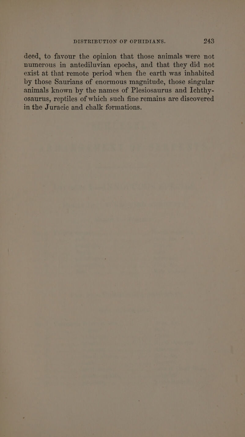 deed, to favour the opinion that those animals were not numerous in antediluvian epochs, and that they did not exist at that remote period when the earth was inhabited by those Saurians of enormous magnitude, those singular animals known by the names of Plesiosaurus and Ichthy- osaurus, reptiles of which such fine remains are discovered in the Juracic and chalk formations.