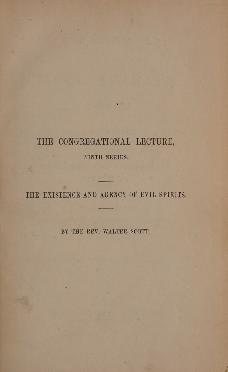 THE CONGREGATIONAL LECTURE, NINTH SERIES. , ES THE EXISTENCE AND AGENCY OF EVIL SPIRITS. BY THE REV. WALTER SCOTT.