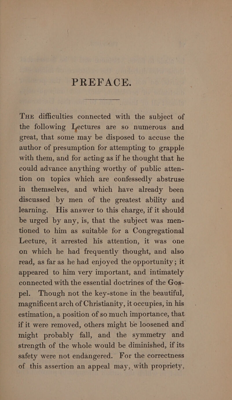 PREFACE. THE difficulties connected with the subject of the following Lectures are so numerous and great, that some may be disposed to accuse the author of presumption for attempting to grapple with them, and for acting as if he thought that he could advance anything worthy of public atten- tion on topics which are confessedly abstruse in themselves, and which have already been discussed by men of the greatest ability and learning. His answer to this charge, if it should be urged by any, is, that the subject was men- tioned to him as suitable for a Congregational Lecture, it arrested his attention, it was one on which he had frequently thought, and also read, as far as he had enjoyed the opportunity ; it appeared to him very important, and intimately connected with the essential doctrines of the Gos- pel. Though not the key-stone in the beautiful, magnificent arch of Christianity, it occupies, in his estimation, a position of so much importance, that if it were removed, others might be loosened and might probably fall, and the symmetry and strength of the whole would be diminished, if its safety were not endangered. For the correctness of this assertion an appeal may, with propriety,