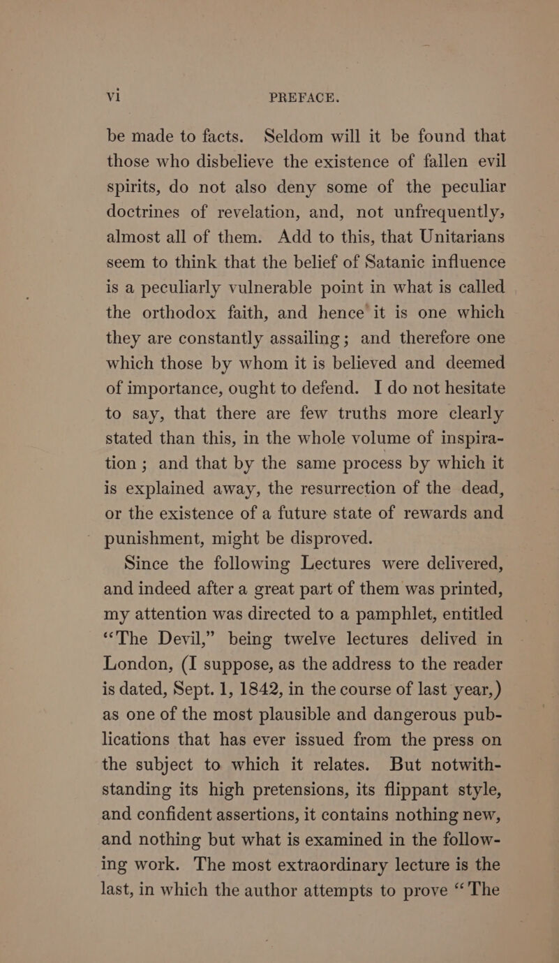 be made to facts. Seldom will it be found that those who disbelieve the existence of fallen evil spirits, do not also deny some of the peculiar doctrines of revelation, and, not unfrequently;, almost all of them. Add to this, that Unitarians seem to think that the belief of Satanic influence is a peculiarly vulnerable point in what is called the orthodox faith, and hence it is one which they are constantly assailing; and therefore one which those by whom it is believed and deemed of importance, ought to defend. I do not hesitate to say, that there are few truths more clearly stated than this, in the whole volume of inspira- tion; and that by the same process by which it is explained away, the resurrection of the dead, or the existence of a future state of rewards and ' punishment, might be disproved. Since the following Lectures were delivered, and indeed after a great part of them was printed, my attention was directed to a pamphlet, entitled “The Devil,’ being twelve lectures delived in London, (I suppose, as the address to the reader is dated, Sept. 1, 1842, in the course of last year, ) as one of the most plausible and dangerous pub- lications that has ever issued from the press on the subject to which it relates. But notwith- standing its high pretensions, its flippant style, and confident assertions, it contains nothing new, and nothing but what is examined in the follow- ing work. The most extraordinary lecture is the last, in which the author attempts to prove “The