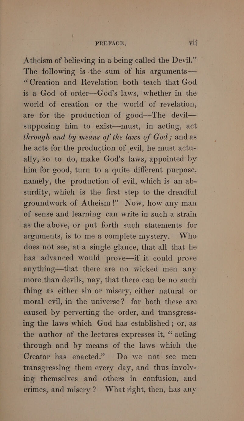 Atheism of believing in a being called the Devil.” The following is the sum of his arguments— “Creation and Revelation both teach that God | is a God of order—God’s laws, whether in the world of creation or the world’ of revelation, are for the production of good—The devil— supposing him to exist—must, in acting, act through and by means of the laws of God; and as he acts for the production of evil, he must actu- ally, so to do, make God’s laws, appointed by him for good, turn to a quite different purpose, namely, the production of evil, which is an ab- surdity, which is the first step to the dreadful groundwork of Atheism!” Now, how any man of sense and learning can write in such a strain as the above, or put forth such statements for arguments, is to me a complete mystery. Who does not see, at a single glance, that all that he has advanced would prove—if it could prove anything—that there are no wicked men any more than devils, nay, that there can be no such thing as either sin or misery, either natural or moral evil, in the universe? for both these are caused by perverting the order, and transgress- ing the laws which God has established ; or, as the author of the lectures expresses it, ‘‘ acting through and by means of the laws which the Creator has enacted.” Do we not see men transgressing them every day, and thus involv- ing themselves and others in confusion, and crimes, and misery? What right, then, has any