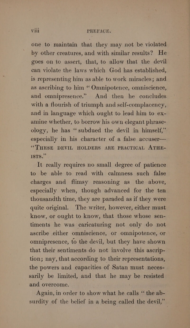 one to maintain that they may not be violated by other creatures, and with similar results? He goes on to assert, that, to allow that the devil can violate the laws which God has established, is representing him as able to work miracles; and as ascribing to him ‘ Omnipotence, omniscience, and omnipresence.” And then he concludes with a flourish of triumph and self-complacency, and in language which ought to lead him to ex- amine whether, to borrow his own elegant phrase- ology, he has ‘‘ subdued the devil in himself,” especially in his character of a false accuser—_ ‘THESE DEVIL HOLDERS ARE PRACTICAL ATHE- ISTS.” It really requires no small degree of patience to be able to read with calmness such false charges and flimsy reasoning as the above, especially when, though advanced for the ten thousandth time, they are paraded as if they were quite original. The writer, however, either must know, or ought to know, that those whose sen- timents he was caricaturing not only do not ascribe either omniscience, or omnipotence, or omnipresence, to the devil, but they have shown that their sentiments do not involve this ascrip- tion; nay, that according to their representations, the powers and capacities of Satan must neces- sarily be limited, and that he may be resisted and overcome. . Again, in order to show what he calls “ the ab- surdity of the belief in a being called the devil,”