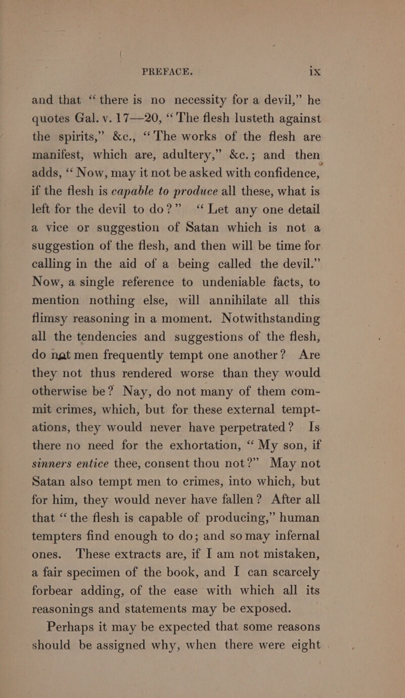 and that ‘there is no necessity for a devil,” he quotes Gal. v. 17—20, ‘ The flesh lusteth against the spirits,’ &amp;c., ‘The works of the flesh are. manifest, which are, adultery,” &amp;c.; and then adds, ‘‘ Now, may it not be asked with confidence, if the flesh is capable to produce all these, what is left for the devil to do?” ‘* Let any one detail a vice or suggestion of Satan which is not a suggestion of the flesh, and then will be time for calling in the aid of a being called the devil.” Now, a single reference to undeniable facts, to mention nothing else, will annihilate all this flimsy reasoning in a moment. Notwithstanding all the tendencies and suggestions of the flesh, do nat men frequently tempt one another? Are they not thus rendered worse than they would otherwise be? Nay, do not many of them com- mit crimes, which, but for these external tempt- ations, they would never have perpetrated? Is there no need for the exhortation, “‘ My son, if sinners entice thee, consent thou not?” May not Satan also tempt men to crimes, into which, but for him, they would never have fallen? After all that “‘ the flesh is capable of producing,” human tempters find enough to do; and so may infernal ones. ‘These extracts are, if | am not mistaken, a fair specimen of the book, and I can scarcely forbear adding, of the ease with which all its reasonings and statements may be exposed. Perhaps it may be expected that some reasons should be assigned why, when there were eight |