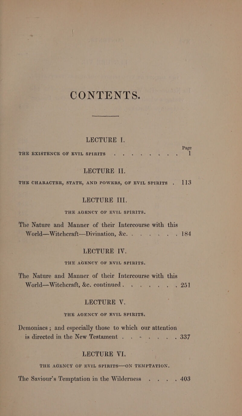 CONTENTS. LECTURE lf. Page THE EXISTENCE OF EVIL SPIRITS 1 LECTURE Il. THE CHARACTER, STATE, AND POWERS, OF EVIL SPIRITS . 113 LECTURE III. THE AGENCY OF EVIL SPIRITS. ‘he Nature and Manner of their Intercourse with this World—Witchcraft—Divination, &amp;e.. . . . . . 184 LECTURE IV. THE AGENCY OF EVIL SPIRITS, The Nature and Manner of their Intercourse with this World—-Witchcraft, &amp;. continued. . . . . . . 25) LECTURE YV. THE AGENCY OF EVIL SPIRITS, Demoniacs ; and especially those to which our attention is directed in the New Testament . . - . . . . 337 LECTURE VI. THE AGENCY OF EVIL SPIRITS=—-ON TEMPTATION. The Saviour’s Temptation in the Wilderness . . . . 408