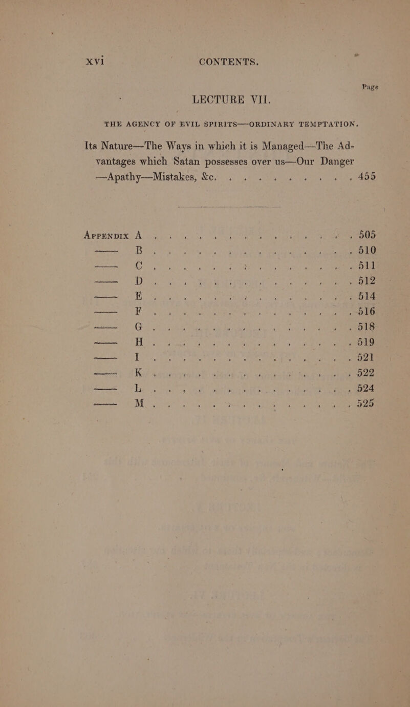 Page LECTURE VII. THE AGENCY OF EVIL SPIRITS—-ORDINARY TEMPTATION. Its Nature—The Ways in which it is Managed—The Ad- vantages which Satan possesses over us—Our Danger —Apathy—Mistakes, &amp;e. . . . . . «© «. « « 499 Avrpinnre A ogc Get eS ae ee ee . 510 Hs Gt Lat a og oe i ey ae pr Se ea oe a 4 Re ie ee Ditters aes | SE ae ee ne a epee 5 eeaaS ast Pie ba engll By 8 whe ct, been ph nea ; ‘b2e Sern m ote oo OEE PELE
