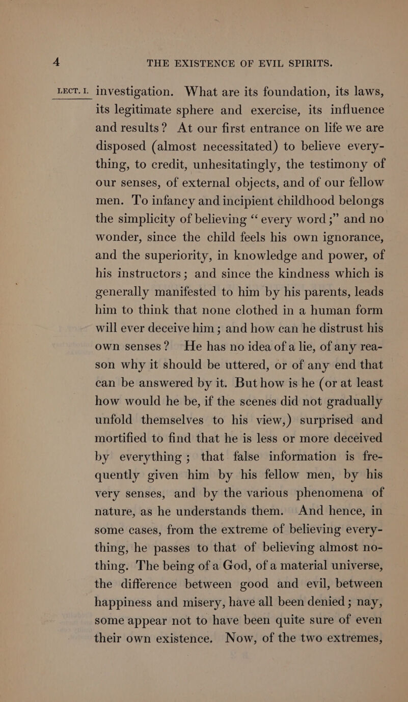its legitimate sphere and exercise, its influence and results? At our first entrance on life we are disposed (almost necessitated) to believe every- thing, to credit, unhesitatingly, the testimony of our senses, of external objects, and of our fellow men. To infancy and incipient childhood belongs the simplicity of believing ‘‘ every word ;” and no wonder, since the child feels his own ignorance, and the superiority, in knowledge and power, of his instructors; and since the kindness which is generally manifested to him by his parents, leads him to think that none clothed in a human form will ever deceive him ; and how can he distrust his own senses? He has no idea of a lie, of any rea- son why it should be uttered, or of any end that can be answered by it. But how is he (or at least how would he be, if the scenes did not gradually unfold themselves to his view,) surprised and mortified to find that he is less or more deceived by everything; that false information is fre- quently given him by his fellow men, by his very senses, and by the various phenomena of nature, as he understands them. And hence, in some cases, from the extreme of believing every- thing, he passes to that of believing almost no- thing. The being of a God, of a material universe, the difference between good and evil, between happiness and misery, have all been denied ; nay, some appear not to have been quite sure of even their own existence. Now, of the two extremes,
