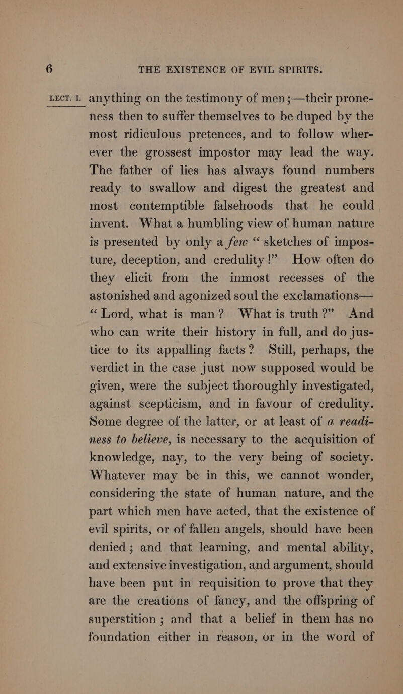 ness then to suffer themselves to be duped by the most ridiculous pretences, and to follow wher- ever the grossest impostor may lead the way. The father of lies has always found numbers ready to swallow and digest the greatest and most contemptible falsehoods that he could invent. What a humbling view of human nature is presented by only a few “ sketches of impos- ture, deception, and credulity!” How often do they elicit from the inmost recesses of the astonished and agonized soul the exclamations— “Lord, what is man? What is truth?” And who can write their history in full, and do jus- tice to its appalling facts? Still, perhaps, the verdict in the case just now supposed would be given, were the subject thoroughly investigated, against scepticism, and in favour of credulity. Some degree of the latter, or at least of a readi- ness to believe, is necessary to the acquisition of knowledge, nay, to the very being of society. Whatever may be in this, we cannot wonder, considering the state of human nature, and the part which men have acted, that the existence of evil spirits, or of fallen angels, should have been denied ; and that learning, and mental ability, and extensive investigation, and argument, should have been put in requisition to prove that they are the creations of fancy, and the offspring of superstition ; and that a belief in them has no foundation either in reason, or in the word of