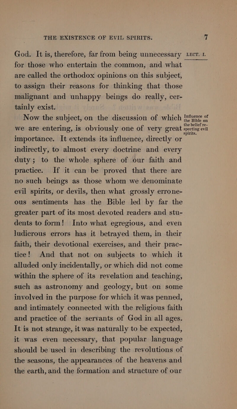 God. It is, therefore, far from being unnecessary LEcT. 1. for those who entertain the common, and what are called the orthodox opinions on this subject, to assign their reasons for thinking that those malignant and unhappy beings do really, cer- tainly exist. Now the subject, on the discussion of which Puence of we are entering, is obviously one of very great meeting ei importance. It extends its influence, directly or indirectly, to almost every doctrine and every duty; to the whole sphere of our faith and practice. If it can be proved that there are no such beings as those whom we denominate evil spirits, or devils, then what grossly errone- ous sentiments has the Bible led by far the greater part of its most devoted readers and stu- dents to form! Into what egregious, and even ludicrous errors has it betrayed them, in their faith, their devotional exercises, and their prac- tice! And that not on subjects to which it alluded only incidentally, or which did not come within the sphere of its revelation and teaching, such as astronomy and geology, but on some involved in the purpose for which it was penned, and intimately connected with the religious faith and practice of the servants of God in all ages. It is not strange, it was naturally to be expected, it was even necessary, that popular language should be used in describing the revolutions of the seasons, the appearances of the heavens and the earth, and the formation and structure of our