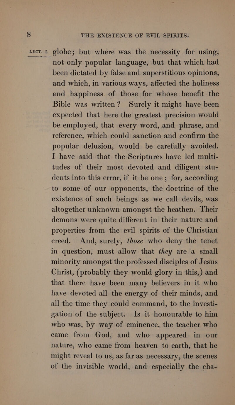 not only popular language, but that which had been dictated by false and superstitious opinions, and which, in various ways, affected the holiness and happiness of those for whose benefit the Bible was written? Surely it might have been expected that here the greatest precision would be employed, that every word, and phrase, and reference, which could sanction and confirm the popular delusion, would be carefully avoided. I have said that the Scriptures have led multi- tudes of their most devoted and diligent stu- dents into this error, if it be one; for, according to some of our opponents, the doctrine of the existence of such beings as we call devils, was altogether unknown amongst the heathen. Their demons were quite different in their nature and properties from the evil spirits of the Christian creed. And, surely, those who deny the tenet in question, must allow that they are a small minority amongst the professed disciples of Jesus Christ, (probably they would glory in this,) and that there have been many believers in it who have devoted all the energy of their minds, and all the time they could command, to the investi- gation of the subject. Is it honourable to him who was, by way of eminence, the teacher who came from God, and who appeared in our nature, who came from heaven to earth, that he might reveal to us, as far as necessary, the scenes of the invisible world, and especially the cha-