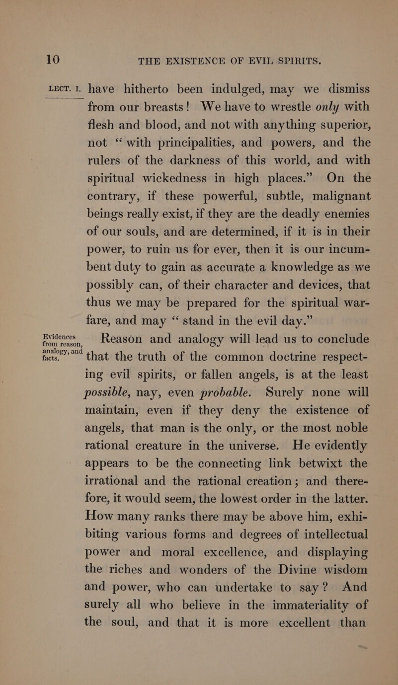 Lect.1. have hitherto been indulged, may we dismiss from our breasts! We have to wrestle only with flesh and blood, and not with anything superior, not ‘‘ with principalities, and powers, and the rulers of the darkness of this world, and with spiritual wickedness in high places.” On the contrary, if these powerful, subtle, malignant beings really exist, if they are the deadly enemies of our souls, and are determined, if it is in their power, to ruin us for ever, then it is our incum- bent duty to gain as accurate a knowledge as we possibly can, of their character and devices, that thus we may be prepared for the spiritual war- fare, and may “ stand in the evil day.” Evidences Reason and analogy will lead us to conclude from reason, analogy, and facts. that the truth of the common doctrine respect- ing evil spirits, or fallen angels, is at the least. possible, nay, even probable. Surely none will maintain, even if they deny the existence of angels, that man is the only, or the most noble rational creature in the universe. He evidently appears to be the connecting link betwixt the irrational and the rational creation; and there- fore, it would seem, the lowest order in the latter. How many ranks there may be above him, exhi- biting various forms and degrees of intellectual power and moral excellence, and displaying the riches and wonders of the Divine wisdom and power, who can undertake to say? And surely all who believe in the immateriality of the soul, and that it is more excellent than