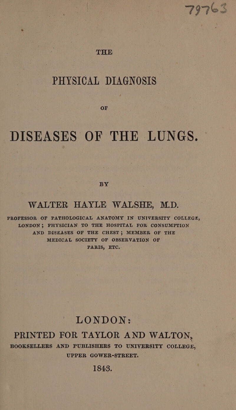 ; f wie { “ { vy ; sd wes ge fF THE PHYSICAL DIAGNOSIS OF DISEASES OF THE LUNGS. BY WALTER HAYLE WALSHE, M.D. PROFESSOR OF PATHOLOGICAL ANATOMY IN UNIVERSITY COLLEGE, LONDON; PHYSICIAN TO THE HOSPITAL FOR CONSUMPTION AND DISEASES OF THE CHEST; MEMBER OF THE MEDICAL SOCIETY OF OBSERVATION OF PARIS, ETC. LONDON: PRINTED FOR TAYLOR AND WALTON, BOOKSELLERS AND PUBLISHERS TO UNIVERSITY COLLEGE, UPPER GOWER-STREET. 1843.