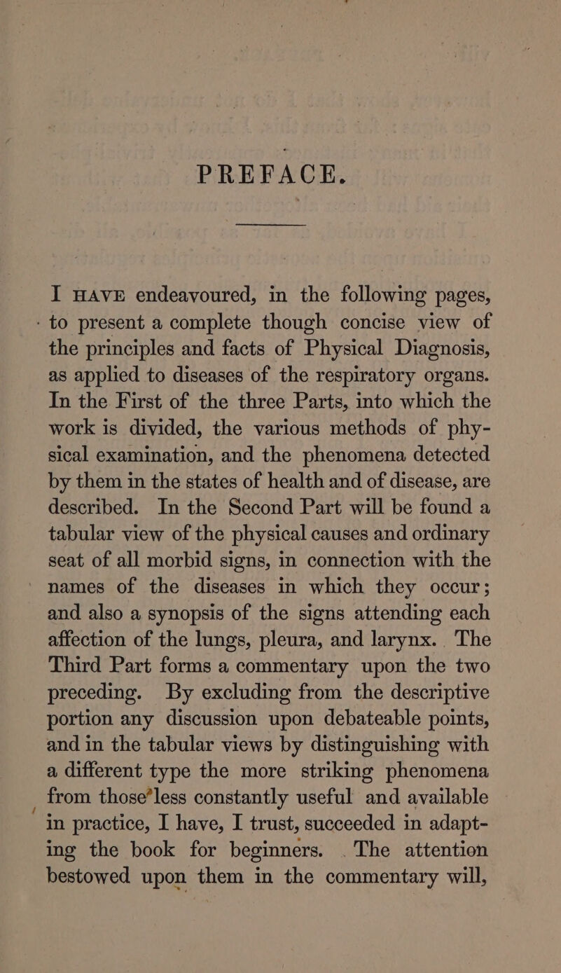 PREFACE. ———_______ I HAVE endeavoured, in the following pages, - to present a complete though concise view of the principles and facts of Physical Diagnosis, as applied to diseases of the respiratory organs. In the First of the three Parts, into which the work is divided, the various methods of phy- sical examination, and the phenomena detected by them in the states of health and of disease, are described. In the Second Part will be found a tabular view of the physical causes and ordinary seat of all morbid signs, in connection with the names of the diseases in which they occur; and also a synopsis of the signs attending each affection of the lungs, pleura, and larynx. The Third Part forms a commentary upon the two preceding. By excluding from the descriptive portion any discussion upon debateable points, and in the tabular views by distinguishing with a different type the more striking phenomena from those’less constantly useful and available “in practice, I have, I trust, succeeded in adapt- ing the book for beginners. . The attention bestowed upon them in the commentary will,