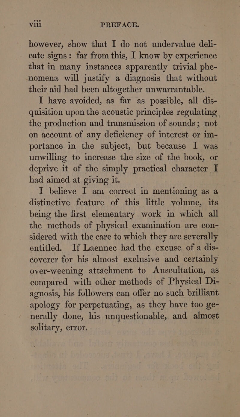 however, show that I do not undervalue deh- cate signs: far from this, I know by experience that in many instances apparently trivial phe- nomena will justify a diagnosis that without their aid had been altogether unwarrantable. I have avoided, as far as possible, all dis- quisition upon the acoustic principles regulating the production and transmission of sounds; not on account of any deficiency of interest or im- portance in the subject, but because I was unwilling to increase the size of the book, or deprive it of the simply practical character I had aimed at giving it. I believe I am correct in mentioning as a distinctive feature of this little volume, its being the first elementary work in which all the methods of physical examination are con- sidered with the care to which they are severally entitled. If Laennec had the excuse of a dis- coverer for his almost exclusive and certainly over-weening attachment to Auscultation, as compared with other methods of Physical Di- agnosis, his followers can offer no such brilliant apology for perpetuating, as they have too ge- nerally done, his unquestionable, and almost solitary, error. :