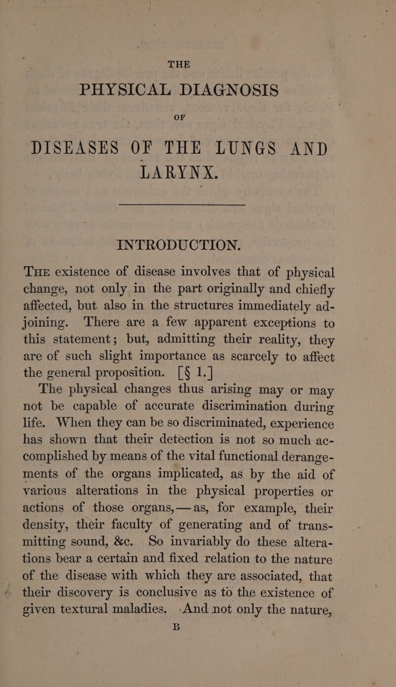 THE PHYSICAL DIAGNOSIS OF DISEASES OF THE LUNGS AND LARYNX. INTRODUCTION. THE existence of disease involves that of physical change, not only in the part originally and chiefly affected, but also in the structures immediately ad- joining. There are a few apparent exceptions to this statement; but, admitting their reality, they are of such slight importance as scarcely to affect the general proposition. [§ 1.] The physical changes thus arising may or may not be capable of accurate discrimination during life. When they can be so discriminated, experience has shown that their detection is not so much ac- complished by means of the vital functional derange- ments of the organs implicated, as by the aid of various alterations in the physical properties or actions of those organs,—as, for example, their density, their faculty of generating and of trans- mitting sound, &amp;c. So invariably do these altera- tions bear a certain and fixed relation to the nature of the disease with which they are associated, that their discovery is conclusive as to the existence of given textural maladies. And not only the nature, B
