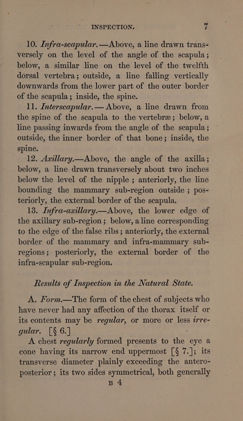 10. Infra-scapular.—Above, a line drawn trans- versely on the level of the angle of the scapula; below, a similar line on the level of the twelfth dorsal vertebra; outside, a line falling vertically downwards from the lower part of the outer border of the scapula; inside, the spine. 11. Interscapular.— Above, a line drawn from the spine of the scapula to the vertebrae; below, a line passing inwards from the angle of the scapula; outside, the inner border of that bone; inside, the spine. 12. Axillary.—Above, the angle of the axilla; below, a line drawn transversely about two inches below the level of the nipple ; anteriorly, the line bounding the mammary sub-region outside ; pos- teriorly, the external border of the scapula. 13. Infra-axillary.—Above, the lower edge of the axillary sub-region ; below, a line corresponding to the edge of the false ribs ; anteriorly, the external border of the mammary and infra-mammary sub- regions; posteriorly, the external border of the infra-scapular sub-region. Results of Inspection in the Natural State. A. Form.—The form of the chest of subjects who have never had any affection of the thorax itself or its contents may be regular, or more or less wrre- gular. [§ 6.] A chest regularly formed presents to the eye a cone having its narrow end uppermost [§ 7.]; its transverse diameter plainly exceeding the antero- posterior ; its two sides symmetrical, both generally B 4