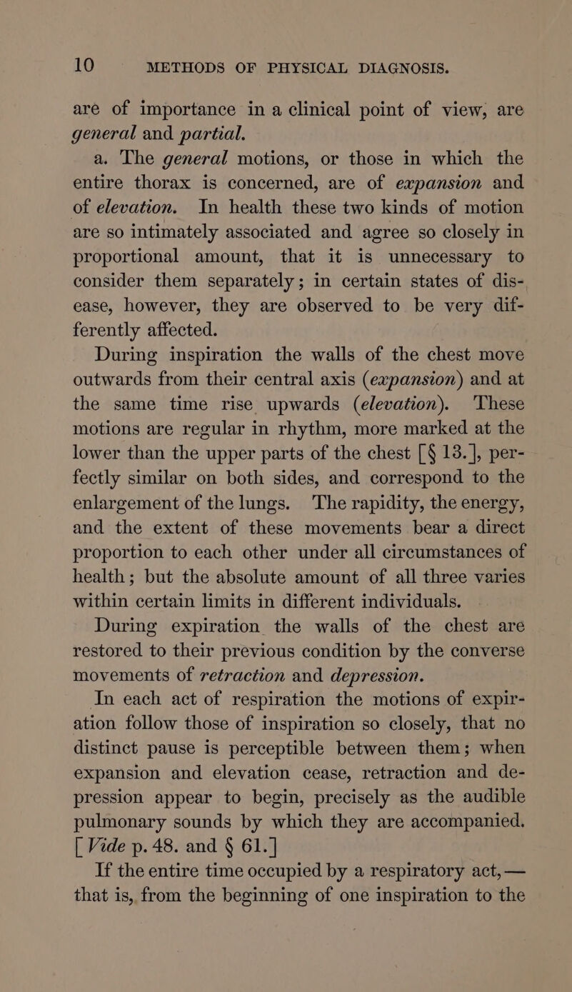 are of importance in a clinical point of view, are general and partial. a. The general motions, or those in which the entire thorax is concerned, are of expansion and of elevation. In health these two kinds of motion are so intimately associated and agree so closely in proportional amount, that it is unnecessary to consider them separately; in certain states of dis- ease, however, they are observed to be very dif- ferently affected. During inspiration the walls of the chest move outwards from their central axis (expansion) and at the same time rise upwards (elevation). These motions are regular in rhythm, more marked at the lower than the upper parts of the chest [§ 18. |, per- fectly similar on both sides, and correspond to the enlargement of the lungs. The rapidity, the energy, and the extent of these movements bear a direct proportion to each other under all circumstances of health ; but the absolute amount of all three varies within certain limits in different individuals. During expiration the walls of the chest are restored to their previous condition by the converse movements of retraction and depression. In each act of respiration the motions of expir- ation follow those of inspiration so closely, that no distinct pause is perceptible between them; when expansion and elevation cease, retraction and de- pression appear to begin, precisely as the audible pulmonary sounds by which they are accompanied. [ Vide p. 48. and § 61.] If the entire time occupied by a respiratory act, — that is, from the beginning of one inspiration to the