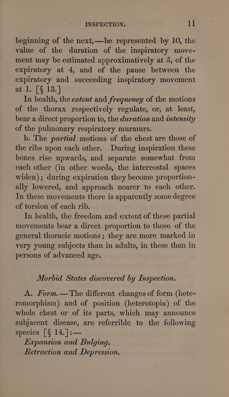 beginning of the next,—be represented by 10, the value of the duration of the inspiratory move- ment may be estimated approximatively at 5, of the expiratory at 4, and of the pause between the expiratory and succeeding inspiratory movement at 1. [§ 13.] In health, the extent and frequency of the motions of the thorax respectively regulate, or, at least, bear a direct proportion to, the duration and intensity of the pulmonary respiratory murmurs. b. The partial motions of the chest are those of the ribs upon each other. During inspiration these bones rise upwards, and separate somewhat from each other (in other words, the intercostal spaces widen); during expiration they become proportion- ally lowered, and approach nearer to each other. In these movements there is apparently some degree of torsion of each rib. In health, the freedom and extent of these partial movements bear a direct proportion to those of the general thoracic motions; they are more marked in very young subjects than in adults, in these than in persons of advanced age. Morbid States discovered by Inspection. A. Form.—The different changes of form (hete- romorphism) and of position (heterotopia) of the whole chest or of its parts, which may announce subjacent disease, are referrible to the following species [§ 14. ]:— Expansion and Bulging. Retraction and Depression.