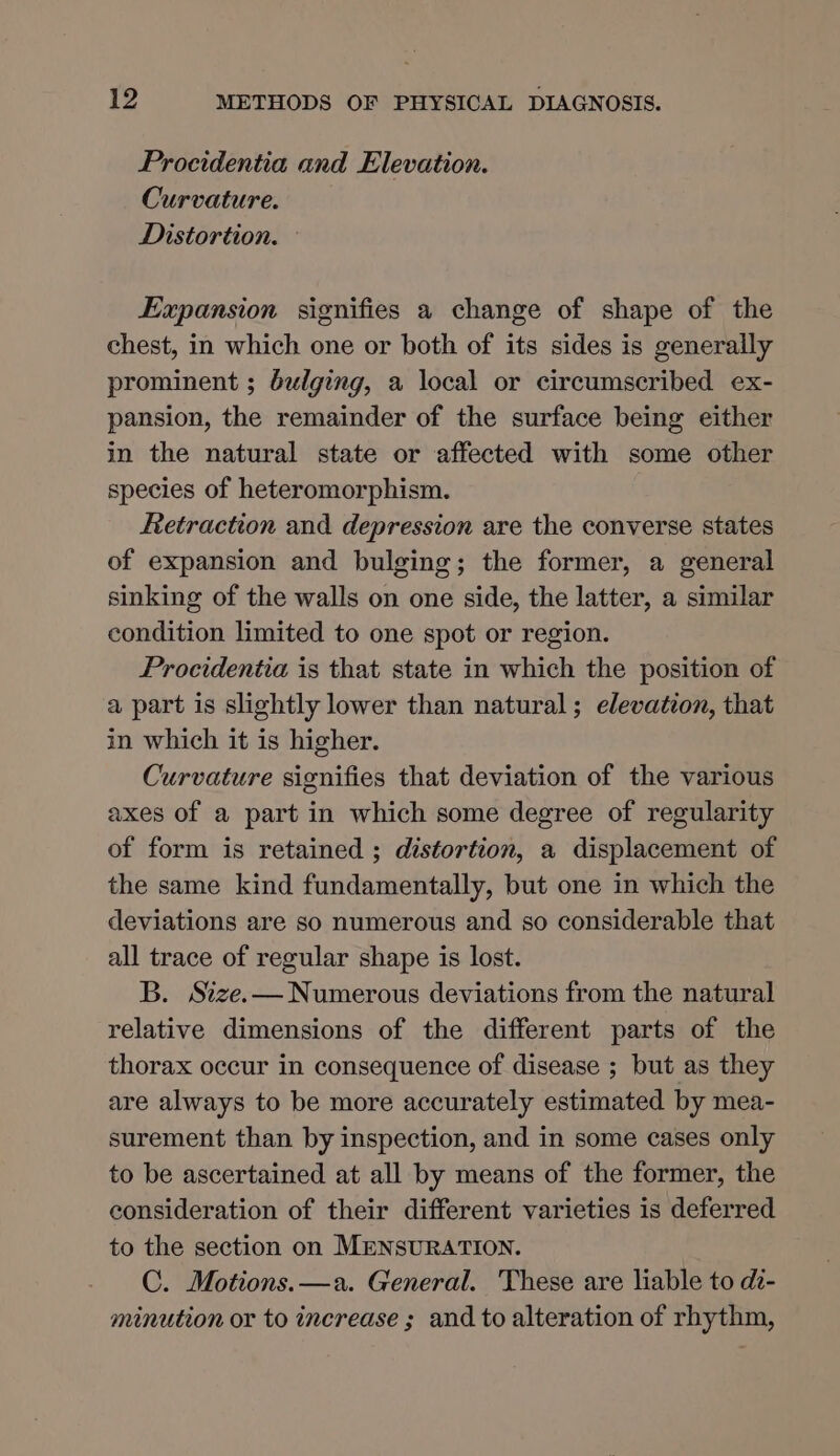 Procidentia and Elevation. Curvature. Distortion. Expansion signifies a change of shape of the chest, in which one or both of its sides is generally prominent ; bulging, a local or circumscribed ex- pansion, the remainder of the surface being either in the natural state or affected with some other species of heteromorphism. Retraction and depression are the converse states of expansion and bulging; the former, a general sinking of the walls on one side, the latter, a similar condition limited to one spot or region. Procidentia is that state in which the position of a part is slightly lower than natural; elevation, that in which it is higher. Curvature signifies that deviation of the various axes of a part in which some degree of regularity of form is retained ; distortion, a displacement of the same kind fundamentally, but one in which the deviations are so numerous and so considerable that all trace of regular shape is lost. B. Size.— Numerous deviations from the natural relative dimensions of the different parts of the thorax occur in consequence of disease ; but as they are always to be more accurately estimated by mea- surement than by inspection, and in some cases only to be ascertained at all by means of the former, the consideration of their different varieties is deferred to the section on MENSURATION. C. Motions.—a. General. 'These are liable to de- minution or to increase ; and to alteration of rhythm,
