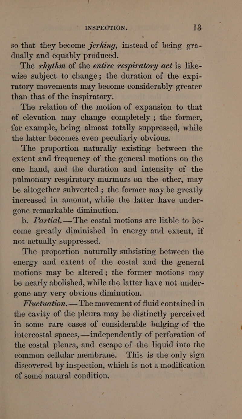 so that they become jerking, instead of being gra- dually and equably produced. The rhythm of the entire respiratory act is like- wise subject to change; the duration of the expi- ratory movements may become considerably greater than that of the inspiratory. The relation of the motion of expansion to that of elevation may change completely ; the former, for example, being almost totally suppressed, while the latter becomes even peculiarly obvious. The proportion naturally existing between the extent and frequency of the general motions on the one hand, and the duration and intensity of the pulmonary respiratory murmurs on the other, may be altogether subverted ; the former may be greatly increased in amount, while the latter have under- gone remarkable diminution. b. Partial.— The costal motions are lable to be- come greatly diminished in energy and extent, if not actually suppressed. The proportion naturally subsisting between the energy and extent of the costal and the general motions may be altered; the former motions may be nearly abolished, while the latter have not under- gone any very obvious diminution. Fluctuation. — 'The movement of fluid contained in the cavity of the pleura may be distinctly perceived in some rare cases of considerable bulging of the intercostal spaces, —independently of perforation of the costal pleura, and escape of the liquid into the common cellular membrane. This is the only sign discovered by inspection, which is not a modification of some natural condition. /