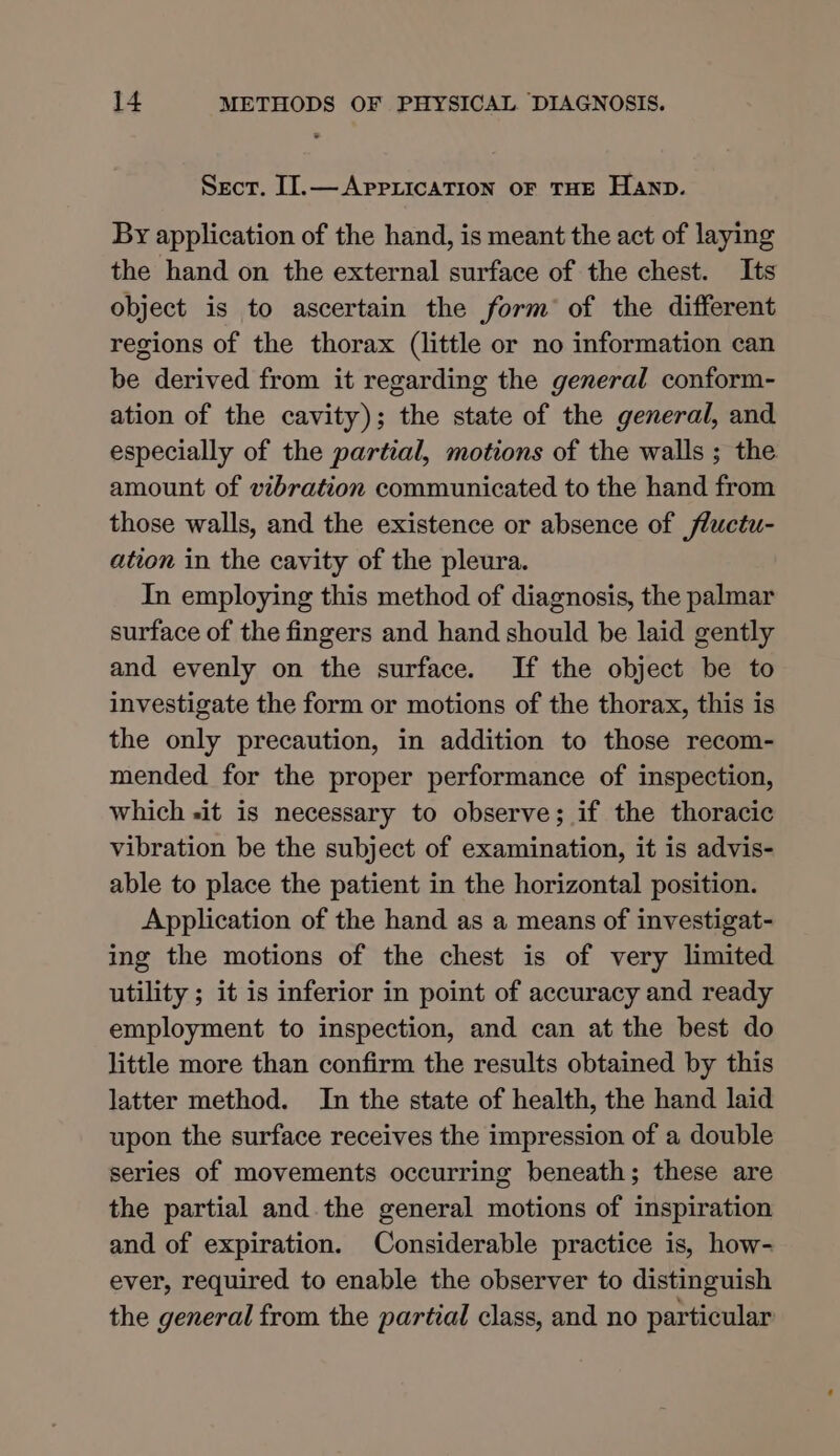 Sect. I].— AprricaTion OF THE HAND. By application of the hand, is meant the act of laying the hand on the external surface of the chest. Its object is to ascertain the form’ of the different regions of the thorax (little or no information can be derived from it regarding the general conform- ation of the cavity); the state of the general, and especially of the partial, motions of the walls ; the amount of vibration communicated to the hand from those walls, and the existence or absence of fluctu- ation in the cavity of the pleura. In employing this method of diagnosis, the palmar surface of the fingers and hand should be laid gently and evenly on the surface. If the object be to investigate the form or motions of the thorax, this is the only precaution, in addition to those recom- mended for the proper performance of inspection, which sit is necessary to observe; if the thoracic vibration be the subject of examination, it is advis- able to place the patient in the horizontal position. Application of the hand as a means of investigat- ing the motions of the chest is of very limited utility ; it is inferior in point of accuracy and ready employment to inspection, and can at the best do little more than confirm the results obtained by this latter method. In the state of health, the hand laid upon the surface receives the impression of a double series of movements occurring beneath; these are the partial and the general motions of inspiration and of expiration. Considerable practice is, how- ever, required to enable the observer to distinguish the general from the partial class, and no particular