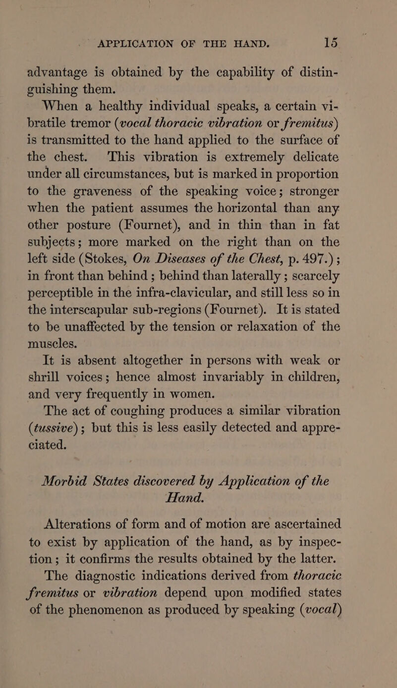 advantage is obtained by the capability of distin- guishing them. When a healthy individual speaks, a certain vi- bratile tremor (vocal thoracic vibration or fremitus) is transmitted to the hand applied to the surface of the chest. This vibration is extremely delicate under all circumstances, but is marked in proportion to the graveness of the speaking voice; stronger when the patient assumes the horizontal than any other posture (Fournet), and in thin than in fat subjects; more marked on the right than on the left side (Stokes, On Diseases of the Chest, p. 497.) ; in front than behind ; behind than laterally ; scarcely perceptible in the infra-clavicular, and still less so in the interscapular sub-regions (Fournet). It is stated to be unaffected by the tension or relaxation of the muscles. It is absent altogether in persons with weak or shrill voices; hence almost invariably in children, and very frequently in women. The act of coughing produces a similar vibration (tussive); but this is less easily detected and appre- ciated. Morbid States discovered by Application of the Hand. Alterations of form and of motion are ascertained to exist by application of the hand, as by inspec- tion ; it confirms the results obtained by the latter. The diagnostic indications derived from thoracic Sremitus or vibration depend upon modified states of the phenomenon as produced by speaking (vocal)