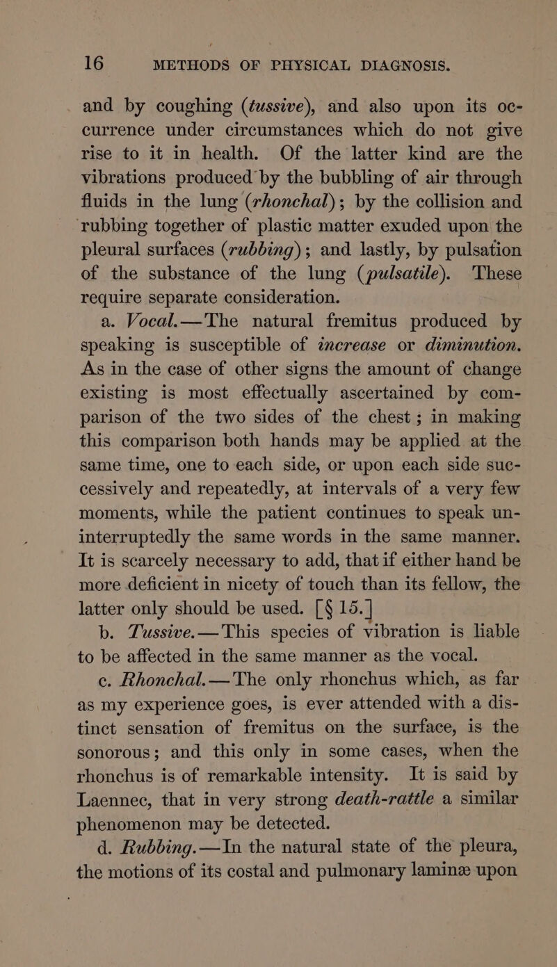 and by coughing (éwssive), and also upon its oc- currence under circumstances which do not give rise to it in health. Of the latter kind are the vibrations produced by the bubbling of air through fluids in the lung (rhonchal); by the collision and rubbing together of plastic matter exuded upon the pleural surfaces (rubbing); and lastly, by pulsation of the substance of the lung (pulsatile). These require separate consideration. a. Vocal.— The natural fremitus produced by speaking is susceptible of zncrease or diminution. As in the case of other signs the amount of change existing is most effectually ascertained by com- parison of the two sides of the chest ; in making this comparison both hands may be applied at the same time, one to each side, or upon each side sue- cessively and repeatedly, at intervals of a very few moments, while the patient continues to speak un- interruptedly the same words in the same manner. It is scarcely necessary to add, that if either hand be more deficient in nicety of touch than its fellow, the latter only should be used. [§ 15. ] b. Tussive.—This species of vibration is liable to be affected in the same manner as the vocal. c. Rhonchal.—The only rhonchus which, as far as my experience goes, is ever attended with a dis- tinct sensation of fremitus on the surface, is the sonorous; and this only in some cases, when the rhonchus is of remarkable intensity. It is said by Laennec, that in very strong death-rattle a similar phenomenon may be detected. d. Rubbing. —In the natural state of the pleura, the motions of its costal and pulmonary laminz upon