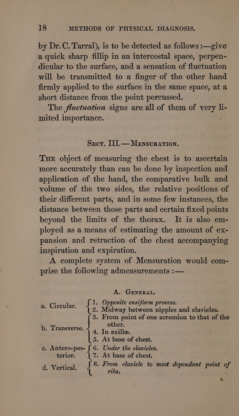 by Dr. C. Tarral), is to be detected as follows :—give a quick sharp fillip in an intercostal space, perpen- dicular to the surface, and a sensation of fluctuation will be transmitted to a finger of the other hand firmly applied to the surface in the same space, at a short distance from the point percussed. The fluctuation signs are all of them of very li- mited importance. Srecr, II[.— Mensuration. THE object of measuring the chest is to ascertain more accurately than can be done by inspection and application of the hand, the comparative bulk and volume of the two sides, the relative positions of their different parts, and in some few instances, the distance between those parts and certain fixed points beyond the limits of the thorax. It is also em- ployed as a means of estimating the amount of ex- pansion and retraction of the chest accompanying inspiration and expiration. A complete system of Mensuration would com- prise the following admeasurements :— A. GENERAL. : 1. Opposite ensiform process. lps Ke: Midway between nipples and clavicles. 3. From point of one acromion to that of the other. . b. Transverse. 4. In axille. 5. At base of chest. c. Antero-pos- { 6. Under the clavicles. terior. tks At base of chest. 8 - From clavicle to most dependant point of ribs. , d. Vertical. { %