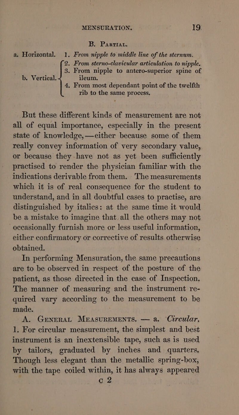 B. Parrrat. a. Horizontal. 1. From nipple to middle line of the sternum. 2. From sterno-clavicular articulation to nipple. 3. From nipple to antero-superior spine of b. Vertical. ileum. 4, From most dependant point of the twelfth rib to the same process, But these different kinds of measurement are not all of equal importance, especially in the present state of knowledge, —either because some of them really convey information of very secondary value, or because they have not as yet been sufficiently practised to render the physician familiar with the indications derivable from them. The measurements which it is of real consequence for the student to understand, and in all doubtful cases to practise, are distinguished by italics: at the same time it would be a mistake to imagine that all the others may not occasionally furnish more or less useful information, either confirmatory or corrective of results otherwise obtained. In performing Mensuration, the same precautions are to be observed in respect of the posture of the patient, as those directed in the case of Inspection. The manner of measuring and the instrument re- quired vary according to the measurement to be made. A. GrneRAL MEASUREMENTS. — a. Circular, 1. For circular measurement, the simplest and best instrument is an inextensible tape, such as is used by tailors, graduated by inches and quarters. Though less elegant than the metallic spring-box, with the tape coiled within, it has always appeared c 2