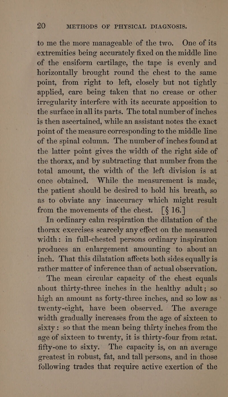 to me the more manageable of the two. One of its extremities being accurately fixed on the middle line of the ensiform cartilage, the tape is evenly and horizontally brought round the chest to the same point, from right to left, closely but not tightly applied, care being taken that no crease or other irregularity interfere with its accurate apposition to the surface in all its parts. The total number of inches is then ascertained, while an assistant notes the exact point of the measure corresponding to the middle line of the spinal column. The number of inches found at the latter point gives the width of the right side of the thorax, and by subtracting that number from the total amount, the width of the left division is at once obtained. While the measurement is made, the patient should be desired to hold his breath, so as to obviate any inaccuracy which might result from the movements of the chest. [§ 16. ] In ordinary calm respiration the dilatation of the thorax exercises scarcely any effect on the measured width: in full-chested persons ordinary inspiration produces an enlargement amounting to about an inch. That this dilatation affects both sides equally is rather matter of inference than of actual observation. The mean circular capacity of the chest equals about thirty-three inches in the healthy adult; so high an amount as forty-three inches, and so low as ' twenty-eight, have been observed. The average width gradually increases from the age of sixteen to sixty: so that the mean being thirty inches from the age of sixteen to twenty, it is thirty-four from etat. fifty-one to sixty. The capacity is, on an average greatest in robust, fat, and tall persons, and in those following trades that require active exertion of the