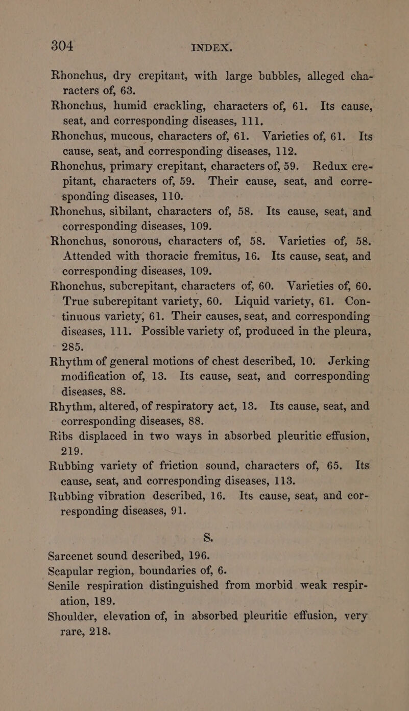 Rhonchus, dry crepitant, with large bubbles, alleged cha- racters of, 63. Rhonchus, humid crackling, characters of, 61. Its cause, seat, and corresponding diseases, 111. Rhonchus, mucous, characters of, 61. Varieties of, 61. Its cause, seat, and corresponding diseases, 112. Rhonchus, primary crepitant, characters of, 59. Redux cre- pitant, characters of, 59. Their cause, seat, and corre- sponding diseases, 110. Rhonchus, sibilant, characters of, 58. Its cause, seat, and corresponding diseases, 109. 3 Rhonchus, sonorous, characters of, 58. Varieties of, 58. Attended with thoracic fremitus, 16. Its cause, seat, and corresponding diseases, 109. Rhonchus, subcrepitant, characters of, 60. Varieties of, 60. True subcrepitant variety, 60. Liquid variety, 61. Con- tinuous variety, 61. Their causes, seat, and corresponding diseases, 111. Possible variety of, produced in the pleura, 285. Rhythm of general motions of chest described, 10. Jerking modification of, 13. Its cause, seat, and corresponding diseases, 88. Rhythm, altered, of respiratory act, 13. Its cause, seat, and corresponding diseases, 88. Ribs displaced in two ways in absorbed pleuritic effusion, 219. Rubbing variety of friction sound, characters of, 65. Its cause, seat, and corresponding diseases, 113. Rubbing vibration described, 16. Its cause, seat, and cor- responding diseases, 91. . S. Sarcenet sound described, 196. Scapular region, boundaries of, 6. Senile respiration distinguished from morbid weak respir- ation, 189. Shoulder, elevation of, in absorbed pleuritic effusion, very rare, 218.
