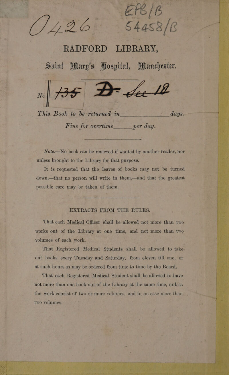 L220 = Clacale ae RADFORD LIBRARY, Saint Wary’s Pospital, lanchester. 36 Behl This Book to be returned in days. Ne Fine for overtime __ per day. Note.—No book can be renewed if wanted by another reader, nor unless brought to the Library for that purpose. 3 It is requested that the leaves of books may not be turned down,—that no person will write in them,—and that the greatest possible care may be taken of them. EXTRACTS FROM THE RULES. That each Medical Officer shall be allowed not more than two works out of the Library at one time, and not more than two woltitien obeach ol . That Registered Medical Students shall be allowed to take: out books every Tuesday and Saturday, from eleven till one, or at such hours as may be ordered from time to time by the Board. That each Registered Medical Student shall be allowed to have not more than one book out of the Library at the same time, unless the work consist of two or more yolumes, and in no case more than