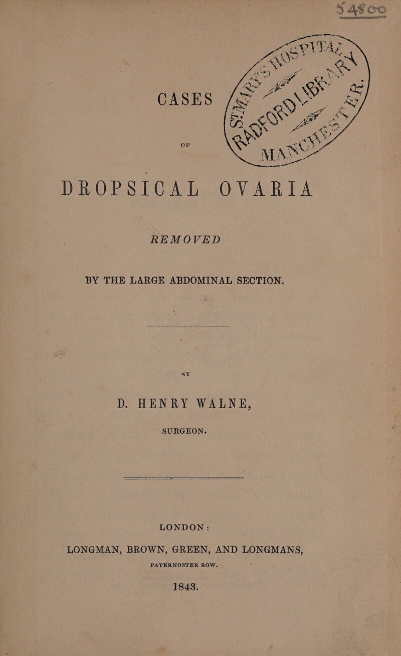 DROPSICAL OVARIA REMOVED BY THE LARGE ABDOMINAL SECTION. “oY D. HENRY WALNE, SURGEON. LONDON: LONGMAN, BROWN, GREEN, AND LONGMANS, PATERNOSTER ROW. 18438.